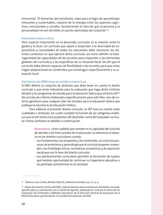 emocional: “El bienestar del estudiante, clave para el logro de aprendizajes
relevantes y sustentables, requiere de la sinergia entre los aspectos cogni-
tivos, emocionales y sociales, fortaleciendo la idea de que la persona y la
personalidad no son divisibles en partes abstraídas del conjunto”.74
Relación global-local
Otro aspecto importante en el desarrollo curricular es la relación entre lo
global y lo local. Un currículo que aspire a responder a la diversidad de ex-
pectativas y necesidades de todos los educandos debe reconocer los dis-
tintos contextos en que operará dicho currículo, así como admitir la hete-
rogeneidad de capacidades de las escuelas para responder a las demandas
globales del currículo y a las específicas de su situación local. De ahí que el
currículo deba ofrecer espacios de flexibilidad a las escuelas para que estas
hagan adaptaciones en contenidos que convengan específicamente a su si-
tuación local.
Criterios del INEE para el diseño curricular
El INEE definió un conjunto de atributos que debe tener en cuenta el diseño
curricular y que serán indicativos para la evaluación que haga dicho instituto
del plan y los programas de estudio para la educación básica que emita la SEP.75
No se trata de criterios elaborados específicamente para este Plan, sino de cri-
terios genéricos para cualquier plan de estudios para la educación básica que
publique la Secretaría de Educación Pública.
Para elaborar el presente diseño curricular, la SEP tuvo en cuenta estas
cualidades o atributos, los cuales cumplen la función de ser categorías analíti-
cas que sirven tanto a los propósitos del diseñador como del evaluador curricu-
lar. Dichos atributos se detallan a continuación.
·· Relevancia: como cualidad que consiste en la capacidad del currículo
de atender a los fines sociales de la educación, la relevancia se obser-
va en los diseños curriculares cuando:
-- Los fundamentos, los propósitos y los contenidos, así como los pro-
cesos de enseñanza y aprendizaje que el currículo propone, respon-
den a las finalidades éticas, normativas, económicas y de aspiración
social que son la base del diseño curricular.
-- Los planteamientos curriculares permiten la formación de sujetos
que tendrán oportunidad de continuar su trayectoria educativa o
de participar activamente en la sociedad.
74
  Tedesco, Juan Carlos; Renato Opertti y Massimo Amadio, op. cit., p. 4.
75
  Véase documento interno del INEE, Criterios técnicos para la evaluación del diseño curricular.
Apuntes para su construcción con el comité de expertos, elaborado en 2016 por la Dirección de
Evaluación de Contenidos y Métodos Educativos de la Dirección General de Evaluación de la
Oferta Educativa, perteneciente a la Unidad de Evaluación del SEN.
96
 