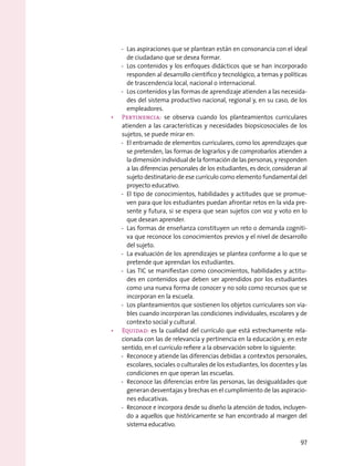 -- Las aspiraciones que se plantean están en consonancia con el ideal
de ciudadano que se desea formar.
-- Los contenidos y los enfoques didácticos que se han incorporado
responden al desarrollo científico y tecnológico, a temas y políticas
de trascendencia local, nacional o internacional.
-- Los contenidos y las formas de aprendizaje atienden a las necesida-
des del sistema productivo nacional, regional y, en su caso, de los
empleadores.
•	 Pertinencia: se observa cuando los planteamientos curriculares
atienden a las características y necesidades biopsicosociales de los
sujetos, se puede mirar en:
-- El entramado de elementos curriculares, como los aprendizajes que
se pretenden, las formas de lograrlos y de comprobarlos atienden a
la dimensión individual de la formación de las personas, y responden
a las diferencias personales de los estudiantes, es decir, consideran al
sujeto destinatario de ese currículo como elemento fundamental del
proyecto educativo.
-- El tipo de conocimientos, habilidades y actitudes que se promue-
ven para que los estudiantes puedan afrontar retos en la vida pre-
sente y futura, si se espera que sean sujetos con voz y voto en lo
que desean aprender.
-- Las formas de enseñanza constituyen un reto o demanda cogniti-
va que reconoce los conocimientos previos y el nivel de desarrollo
del sujeto.
-- La evaluación de los aprendizajes se plantea conforme a lo que se
pretende que aprendan los estudiantes.
-- Las TIC se manifiestan como conocimientos, habilidades y actitu-
des en contenidos que deben ser aprendidos por los estudiantes
como una nueva forma de conocer y no solo como recursos que se
incorporan en la escuela.
-- Los planteamientos que sostienen los objetos curriculares son via-
bles cuando incorporan las condiciones individuales, escolares y de
contexto social y cultural.
•	 Equidad: es la cualidad del currículo que está estrechamente rela-
cionada con las de relevancia y pertinencia en la educación y, en este
sentido, en el currículo refiere a la observación sobre lo siguiente:
-- Reconoce y atiende las diferencias debidas a contextos personales,
escolares, sociales o culturales de los estudiantes, los docentes y las
condiciones en que operan las escuelas.
-- Reconoce las diferencias entre las personas, las desigualdades que
generan desventajas y brechas en el cumplimiento de las aspiracio-
nes educativas.
-- Reconoce e incorpora desde su diseño la atención de todos, incluyen-
do a aquellos que históricamente se han encontrado al margen del
sistema educativo.
97
 