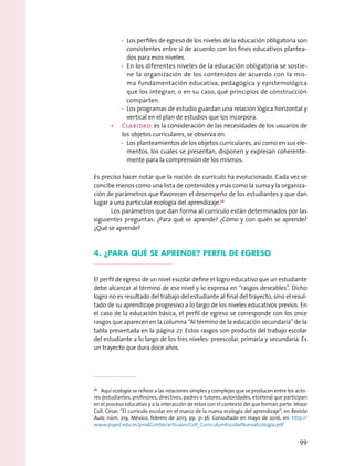 -- Los perfiles de egreso de los niveles de la educación obligatoria son
consistentes entre sí de acuerdo con los fines educativos plantea-
dos para esos niveles.
-- En los diferentes niveles de la educación obligatoria se sostie-
ne la organización de los contenidos de acuerdo con la mis-
ma fundamentación educativa, pedagógica y epistemológica
que los integran, o en su caso, qué principios de construcción
comparten.
-- Los programas de estudio guardan una relación lógica horizontal y
vertical en el plan de estudios que los incorpora.
•	 Claridad: es la consideración de las necesidades de los usuarios de
los objetos curriculares, se observa en:
-- Los planteamientos de los objetos curriculares, así como en sus ele-
mentos, los cuales se presentan, disponen y expresan coherente-
mente para la comprensión de los mismos.
Es preciso hacer notar que la noción de currículo ha evolucionado. Cada vez se
concibe menos como una lista de contenidos y más como la suma y la organiza-
ción de parámetros que favorecen el desempeño de los estudiantes y que dan
lugar a una particular ecología del aprendizaje.76
Los parámetros que dan forma al currículo están determinados por las
siguientes preguntas: ¿Para qué se aprende? ¿Cómo y con quién se aprende?
¿Qué se aprende?
4. ¿Para qué se aprende? Perfil de egreso
El perfil de egreso de un nivel escolar define el logro educativo que un estudiante
debe alcanzar al término de ese nivel y lo expresa en “rasgos deseables”. Dicho
logro no es resultado del trabajo del estudiante al final del trayecto, sino el resul-
tado de su aprendizaje progresivo a lo largo de los niveles educativos previos. En
el caso de la educación básica, el perfil de egreso se corresponde con los once
rasgos que aparecen en la columna “Al término de la educación secundaria” de la
tabla presentada en la página 27. Estos rasgos son producto del trabajo escolar
del estudiante a lo largo de los tres niveles: preescolar, primaria y secundaria. Es
un trayecto que dura doce años.
76
  Aquí ecología se refiere a las relaciones simples y complejas que se producen entre los acto-
res (estudiantes, profesores, directivos, padres o tutores, autoridades, etcétera) que participan
en el proceso educativo y a la interacción de estos con el contexto del que forman parte. Véase
Coll, César, “El currículo escolar en el marco de la nueva ecología del aprendizaje”, en Revista
Aula, núm, 219, México, febrero de 2013, pp. 31-36. Consultado en mayo de 2016, en: http://
www.psyed.edu.es/prodGrintie/articulos/Coll_CurriculumEscolarNuevaEcologia.pdf
99
 