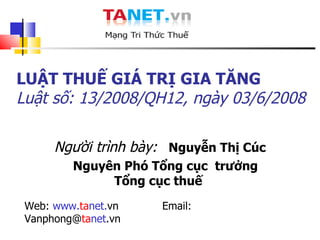 Người trình bày:   Nguyễn Thị Cúc Nguyên Phó Tổng cục  trưởng Tổng cục thuế  Web:  www. ta net. vn  Email:  Vanphong@ ta net .vn LUẬT THUẾ GIÁ TRỊ GIA TĂNG Luật số: 13/2008/QH12 , ngày 03/6/2008 