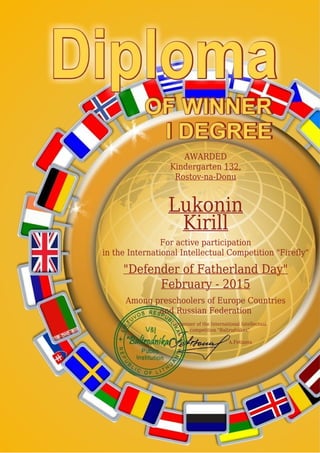 AWARDED
Kindergarten 132,
Rostov-na-Donu
Lukonin
Kirill
For active participation
in the International Intellectual Competition "Firefly"
"Defender of Fatherland Day"
February - 2015
Among preschoolers of Europe Countries
and Russian Federation
Organizer of the International Intellectual
competition "Baltrodnikas"
A.Fetisova
 