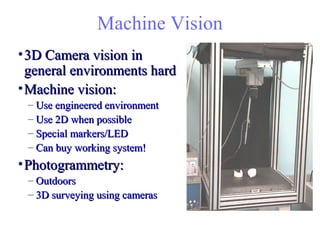 Machine Vision
•3D Camera vision in3D Camera vision in
general environments hardgeneral environments hard
•Machine vision:Machine vision:
– Use engineered environmentUse engineered environment
– Use 2D when possibleUse 2D when possible
– Special markers/LEDSpecial markers/LED
– Can buy working system!Can buy working system!
•Photogrammetry:Photogrammetry:
– OutdoorsOutdoors
– 3D surveying using cameras3D surveying using cameras
 