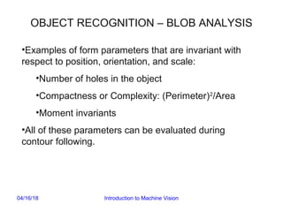 04/16/18 Introduction to Machine Vision
OBJECT RECOGNITION – BLOB ANALYSIS
•Examples of form parameters that are invariant with
respect to position, orientation, and scale:
•Number of holes in the object
•Compactness or Complexity: (Perimeter)2
/Area
•Moment invariants
•All of these parameters can be evaluated during
contour following.
 