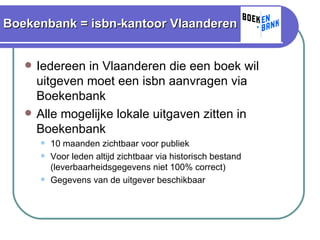 Boekenbank = isbn-kantoor Vlaanderen Iedereen in Vlaanderen die een boek wil uitgeven moet een isbn aanvragen via Boekenbank Alle mogelijke lokale uitgaven zitten in Boekenbank 10 maanden zichtbaar voor publiek Voor leden altijd zichtbaar via historisch bestand (leverbaarheidsgegevens niet 100% correct) Gegevens van de uitgever beschikbaar 