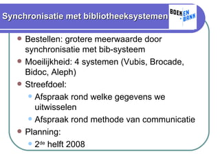 Synchronisatie met bibliotheeksystemen Bestellen: grotere meerwaarde door synchronisatie met bib-systeem Moeilijkheid: 4 systemen (Vubis, Brocade, Bidoc, Aleph) Streefdoel: Afspraak rond welke gegevens we uitwisselen Afspraak rond methode van communicatie Planning: 2 de  helft 2008 