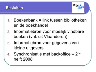 Besluiten Boekenbank = link tussen bibliotheken en de boekhandel Informatiebron voor moeilijk vindbare boeken (vnl. uit Vlaanderen)  Informatiebron voor gegevens van kleine uitgevers Synchronisatie met backoffice – 2 de  helft 2008 