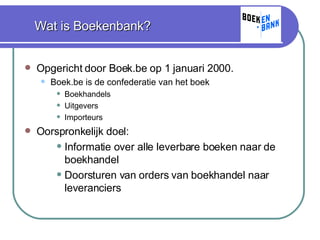 Wat is Boekenbank? Opgericht door Boek.be op 1 januari 2000. Boek.be is de confederatie van het boek Boekhandels Uitgevers Importeurs Oorspronkelijk doel:  Informatie over alle leverbare boeken naar de boekhandel Doorsturen van orders van boekhandel naar leveranciers 