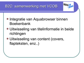 B2C: samenwerking met VCOB Integratie van Aquabrowser binnen Boekenbank Uitwisseling van titelinformatie in beide richtingen Uitwisseling van content (covers, flapteksten, enz..) 