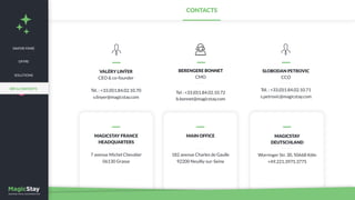 MAGICSTAY FRANCE
HEADQUARTERS
7 avenue Michel Chevalier
06130 Grasse
MAGICSTAY
DEUTSCHLAND
Worringer Str. 30, 50668 Köln
+49.221.3975.3775
MAIN OFFICE
182 avenue Charles de Gaulle
92200 Neuilly-sur-Seine
VALÉRY LINŸER
CEO & co-founder
Tél. : +33.(0)1.84.02.10.70
v.linyer@magicstay.com
SLOBODAN PETROVIC
CCO
Tél. : +33.(0)1.84.02.10.71
s.petrovic@magicstay.com
CONTACTS
BERENGERE BONNET
CMO
Tel : +33.(0)1.84.02.10.72
b.bonnet@magicstay.com
SAVOIR-FAIRE
OFFRE
SOLUTIONS
RÉF & CONTACTS
 
