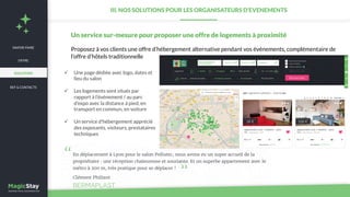 NEWS
Un service sur-mesure pour proposer une offre de logements à proximité
Proposez à vos clients une offre d’hébergement alternative pendant vos événements, complémentaire de
l’offre d’hôtels traditionnelle
ü  Une page dédiée avec logo, dates et
lieu du salon
ü  Les logements sont situés par
rapport à l’événement / au parc
d’expo avec la distance à pied, en
transport en commun, en voiture
ü  Un service d’hébergement apprécié
des exposants, visiteurs, prestataires
techniques
III. NOS SOLUTIONS POUR LES ORGANISATEURS D’EVENEMENTS
SAVOIR-FAIRE
REF & CONTACTS
OFFRE
SOLUTIONS
 