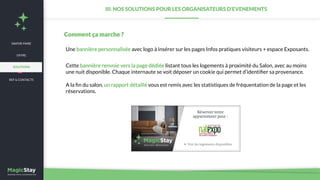 SAVOIR-FAIRE
REF & CONTACTS
OFFRE
III. NOS SOLUTIONS POUR LES ORGANISATEURS D’EVENEMENTS
Une bannière personnalisée avec logo à insérer sur les pages Infos pratiques visiteurs + espace Exposants.
Cette bannière renvoie vers la page dédiée listant tous les logements à proximité du Salon, avec au moins
une nuit disponible. Chaque internaute se voit déposer un cookie qui permet d’identiﬁer sa provenance.
A la ﬁn du salon, un rapport détaillé vous est remis avec les statistiques de fréquentation de la page et les
réservations.
Comment ça marche ?
SOLUTIONS
 