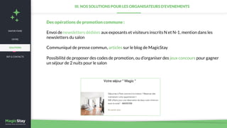 NEWS
Des opérations de promotion commune :
Envoi de newsletters dédiées aux exposants et visiteurs inscrits N et N-1, mention dans les
newsletters du salon
Communiqué de presse commun, articles sur le blog de MagicStay
Possibilité de proposer des codes de promotion, ou d’organiser des jeux concours pour gagner
un séjour de 2 nuits pour le salon
III. NOS SOLUTIONS POUR LES ORGANISATEURS D’EVENEMENTS
SAVOIR-FAIRE
REF & CONTACTS
OFFRE
SOLUTIONS
 