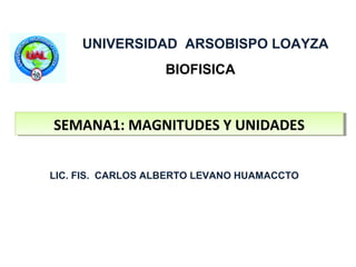 UNIVERSIDAD ARSOBISPO LOAYZA
                   BIOFISICA



SEMANA1: MAGNITUDES Y UNIDADES
SEMANA1: MAGNITUDES Y UNIDADES


LIC. FIS. CARLOS ALBERTO LEVANO HUAMACCTO
 