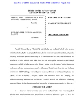 UNITED STATES DISTRICT COURT
SOUTHERN DISTRICT OF TEXAS
MICHAEL BERRY, Individually and on Behalf
of All Other Persons Similarly Situated,
Plaintiff,
v.
KIOR, INC., FRED CANNON, and JOHN K.
KARNES,
Defendants.
)
)
)
)
)
)
)
)
)
)
)
)
)
)
)
Civil Action No.: 4:13-cv-2443
CLASS ACTION COMPLAINT
JURY TRIAL DEMANDED
Plaintiff Michael Berry (“Plaintiff”), individually and on behalf of all other persons
similarly situated, by his undersigned attorneys, for his complaint against defendants, alleges the
following based upon personal knowledge as to himself and his own acts, and information and
belief as to all other matters, based upon, inter alia, the investigation conducted by and through
his attorneys, which included, among other things, a review of the defendants’ public documents,
conference calls and announcements made by defendants, United States Securities and Exchange
Commission (“SEC”) filings, wire and press releases published by and regarding Kior, Inc.
(“Kior” or the “Company”), analysts’ reports and advisories about the Company, and
information readily obtainable on the Internet. Plaintiff believes that substantial evidentiary
support will exist for the allegations set forth herein after a reasonable opportunity for discovery.
NATURE OF THE ACTION
1. This is a federal securities class action on behalf of a class consisting of all
persons other than defendants who purchased Kior securities between August 14, 2012 and
Case 4:13-cv-02443 Document 1 Filed in TXSD on 08/20/13 Page 1 of 22
 