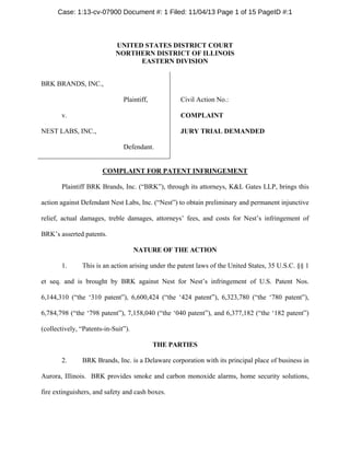 Case: 1:13-cv-07900 Document #: 1 Filed: 11/04/13 Page 1 of 15 PageID #:1

UNITED STATES DISTRICT COURT
NORTHERN DISTRICT OF ILLINOIS
EASTERN DIVISION
BRK BRANDS, INC.,
Plaintiff,

Civil Action No.:

v.

COMPLAINT

NEST LABS, INC.,

JURY TRIAL DEMANDED
Defendant.

COMPLAINT FOR PATENT INFRINGEMENT
Plaintiff BRK Brands, Inc. (“BRK”), through its attorneys, K&L Gates LLP, brings this
action against Defendant Nest Labs, Inc. (“Nest”) to obtain preliminary and permanent injunctive
relief, actual damages, treble damages, attorneys’ fees, and costs for Nest’s infringement of
BRK’s asserted patents.
NATURE OF THE ACTION
1.

This is an action arising under the patent laws of the United States, 35 U.S.C. §§ 1

et seq. and is brought by BRK against Nest for Nest’s infringement of U.S. Patent Nos.
6,144,310 (“the ‘310 patent”), 6,600,424 (“the ‘424 patent”), 6,323,780 (“the ‘780 patent”),
6,784,798 (“the ‘798 patent”), 7,158,040 (“the ‘040 patent”), and 6,377,182 (“the ‘182 patent”)
(collectively, “Patents-in-Suit”).
THE PARTIES
2.

BRK Brands, Inc. is a Delaware corporation with its principal place of business in

Aurora, Illinois. BRK provides smoke and carbon monoxide alarms, home security solutions,
fire extinguishers, and safety and cash boxes.

 