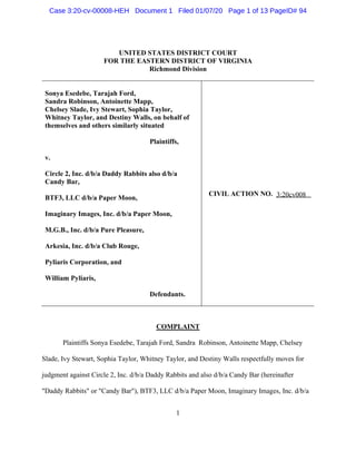 1
UNITED STATES DISTRICT COURT
FOR THE EASTERN DISTRICT OF VIRGINIA
Richmond Division
Sonya Esedebe, Tarajah Ford,
Sandra Robinson, Antoinette Mapp,
Chelsey Slade, Ivy Stewart, Sophia Taylor,
Whitney Taylor, and Destiny Walls, on behalf of
themselves and others similarly situated
Plaintiffs,
v.
Circle 2, Inc. d/b/a Daddy Rabbits also d/b/a
Candy Bar,
BTF3, LLC d/b/a Paper Moon,
Imaginary Images, Inc. d/b/a Paper Moon,
M.G.B., Inc. d/b/a Pure Pleasure,
Arkesia, Inc. d/b/a Club Rouge,
Pyliaris Corporation, and
William Pyliaris,
Defendants.
CIVIL ACTION NO. __________
COMPLAINT
Plaintiffs Sonya Esedebe, Tarajah Ford, Sandra Robinson, Antoinette Mapp, Chelsey
Slade, Ivy Stewart, Sophia Taylor, Whitney Taylor, and Destiny Walls respectfully moves for
judgment against Circle 2, Inc. d/b/a Daddy Rabbits and also d/b/a Candy Bar (hereinafter
"Daddy Rabbits" or "Candy Bar"), BTF3, LLC d/b/a Paper Moon, Imaginary Images, Inc. d/b/a
3:20cv008
Case 3:20-cv-00008-HEH Document 1 Filed 01/07/20 Page 1 of 13 PageID# 94
 