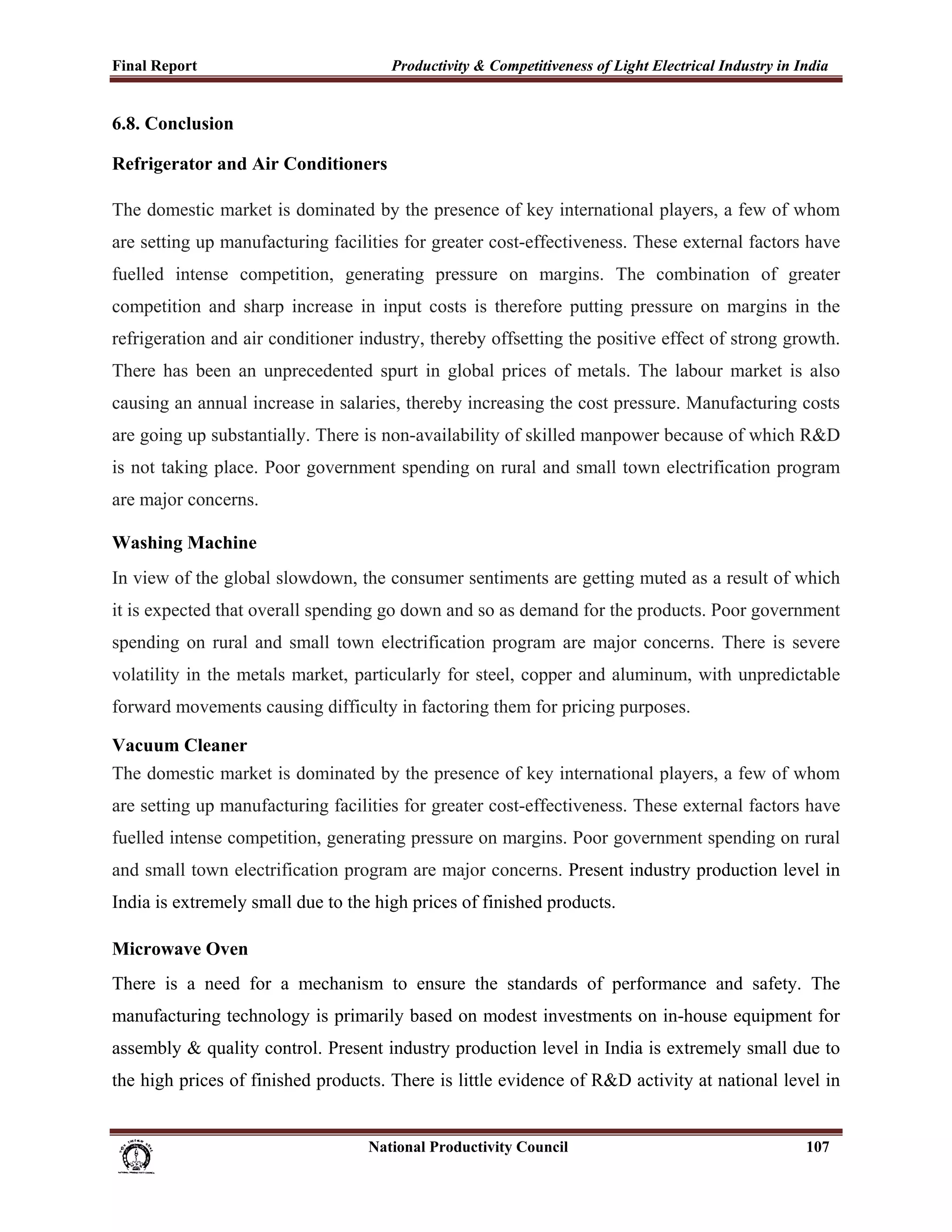 Final Report                                                 Productivity & Competitiveness of Light Electrical Industry in India
 
6.8. Conclusion

Refrigerator and Air Conditioners

The domestic market is dominated by the presence of key international players, a few of whom
are setting up manufacturing facilities for greater cost-effectiveness. These external factors have
fuelled intense competition, generating pressure on margins. The combination of greater
competition and sharp increase in input costs is therefore putting pressure on margins in the
refrigeration and air conditioner industry, thereby offsetting the positive effect of strong growth.
There has been an unprecedented spurt in global prices of metals. The labour market is also
causing an annual increase in salaries, thereby increasing the cost pressure. Manufacturing costs
are going up substantially. There is non-availability of skilled manpower because of which R&D
is not taking place. Poor government spending on rural and small town electrification program
are major concerns.

Washing Machine
In view of the global slowdown, the consumer sentiments are getting muted as a result of which
it is expected that overall spending go down and so as demand for the products. Poor government
spending on rural and small town electrification program are major concerns. There is severe
volatility in the metals market, particularly for steel, copper and aluminum, with unpredictable
forward movements causing difficulty in factoring them for pricing purposes.

Vacuum Cleaner
The domestic market is dominated by the presence of key international players, a few of whom
are setting up manufacturing facilities for greater cost-effectiveness. These external factors have
fuelled intense competition, generating pressure on margins. Poor government spending on rural
and small town electrification program are major concerns. Present industry production level in
India is extremely small due to the high prices of finished products.

Microwave Oven
There is a need for a mechanism to ensure the standards of performance and safety. The
manufacturing technology is primarily based on modest investments on in-house equipment for
assembly & quality control. Present industry production level in India is extremely small due to
the high prices of finished products. There is little evidence of R&D activity at national level in


                                                                      National Productivity Council                          107
 
 