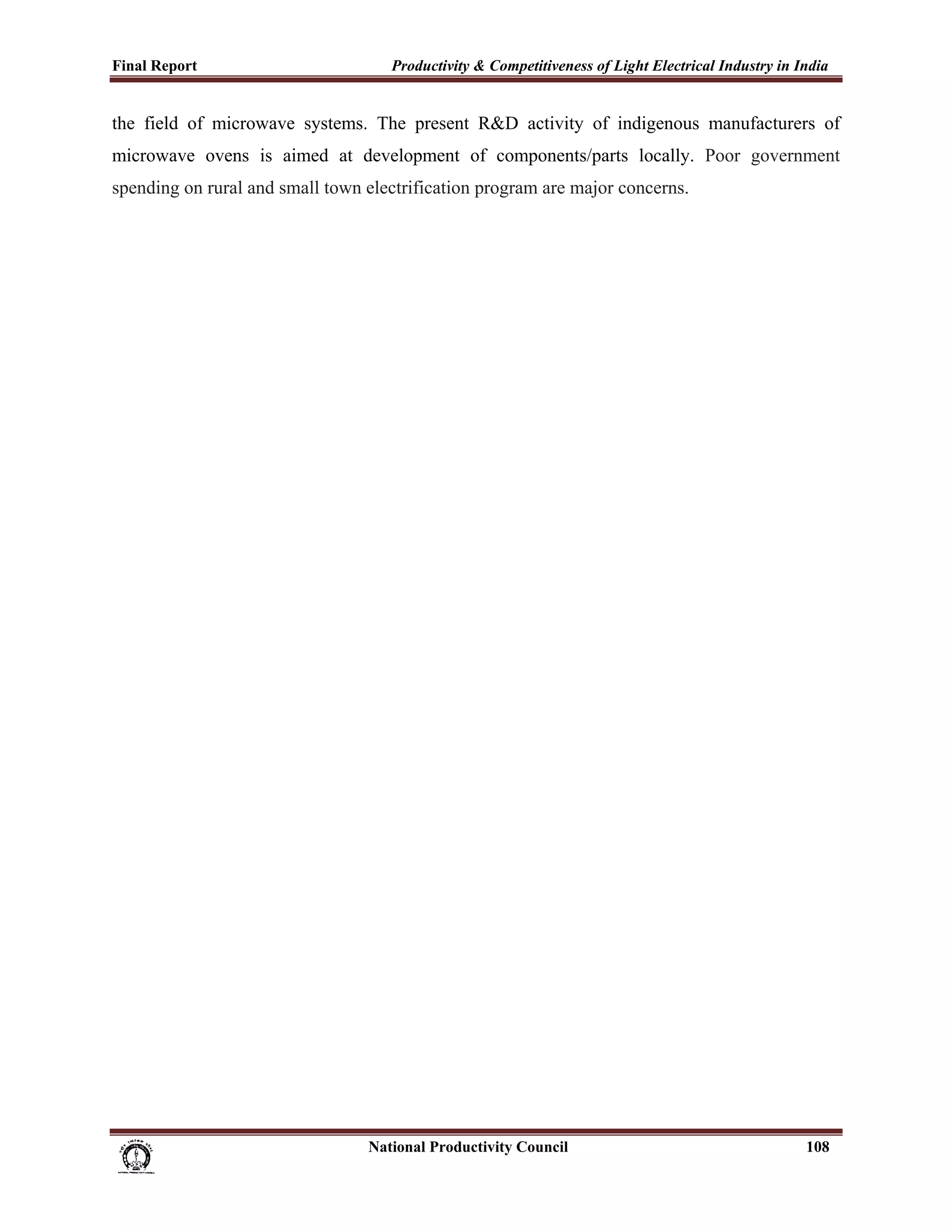 Final Report                                                 Productivity & Competitiveness of Light Electrical Industry in India
 
the field of microwave systems. The present R&D activity of indigenous manufacturers of
microwave ovens is aimed at development of components/parts locally. Poor government
spending on rural and small town electrification program are major concerns.




                                                                      National Productivity Council                          108
 
 