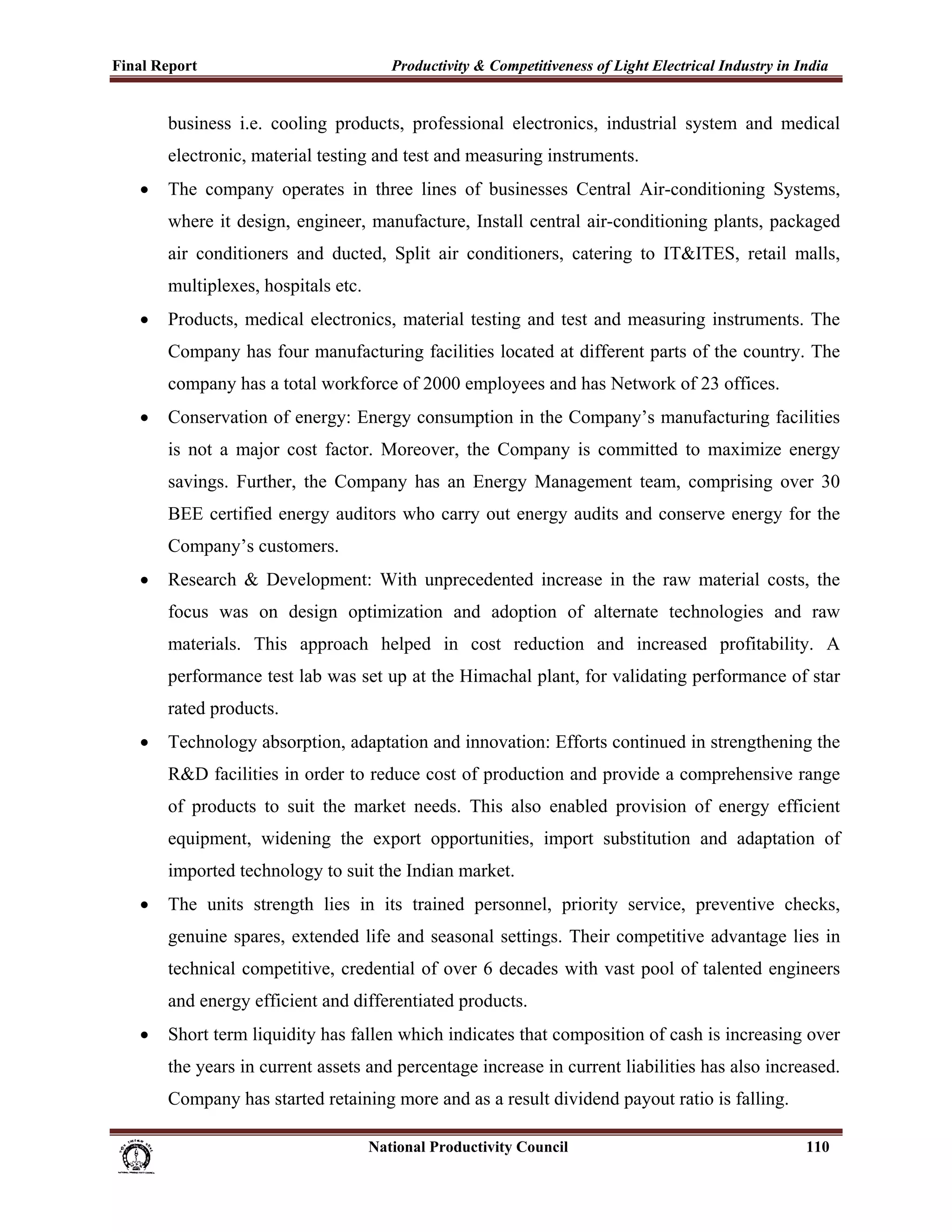 Final Report                                                 Productivity & Competitiveness of Light Electrical Industry in India
 
             business i.e. cooling products, professional electronics, industrial system and medical
             electronic, material testing and test and measuring instruments.
       •     The company operates in three lines of businesses Central Air-conditioning Systems,
             where it design, engineer, manufacture, Install central air-conditioning plants, packaged
             air conditioners and ducted, Split air conditioners, catering to IT&ITES, retail malls,
             multiplexes, hospitals etc.
       •     Products, medical electronics, material testing and test and measuring instruments. The
             Company has four manufacturing facilities located at different parts of the country. The
             company has a total workforce of 2000 employees and has Network of 23 offices.
       •     Conservation of energy: Energy consumption in the Company’s manufacturing facilities
             is not a major cost factor. Moreover, the Company is committed to maximize energy
             savings. Further, the Company has an Energy Management team, comprising over 30
             BEE certified energy auditors who carry out energy audits and conserve energy for the
             Company’s customers.
       •     Research & Development: With unprecedented increase in the raw material costs, the
             focus was on design optimization and adoption of alternate technologies and raw
             materials. This approach helped in cost reduction and increased profitability. A
             performance test lab was set up at the Himachal plant, for validating performance of star
             rated products.
       •     Technology absorption, adaptation and innovation: Efforts continued in strengthening the
             R&D facilities in order to reduce cost of production and provide a comprehensive range
             of products to suit the market needs. This also enabled provision of energy efficient
             equipment, widening the export opportunities, import substitution and adaptation of
             imported technology to suit the Indian market.
       •     The units strength lies in its trained personnel, priority service, preventive checks,
             genuine spares, extended life and seasonal settings. Their competitive advantage lies in
             technical competitive, credential of over 6 decades with vast pool of talented engineers
             and energy efficient and differentiated products.
       •     Short term liquidity has fallen which indicates that composition of cash is increasing over
             the years in current assets and percentage increase in current liabilities has also increased.
             Company has started retaining more and as a result dividend payout ratio is falling.

                                                                      National Productivity Council                          110
 
 