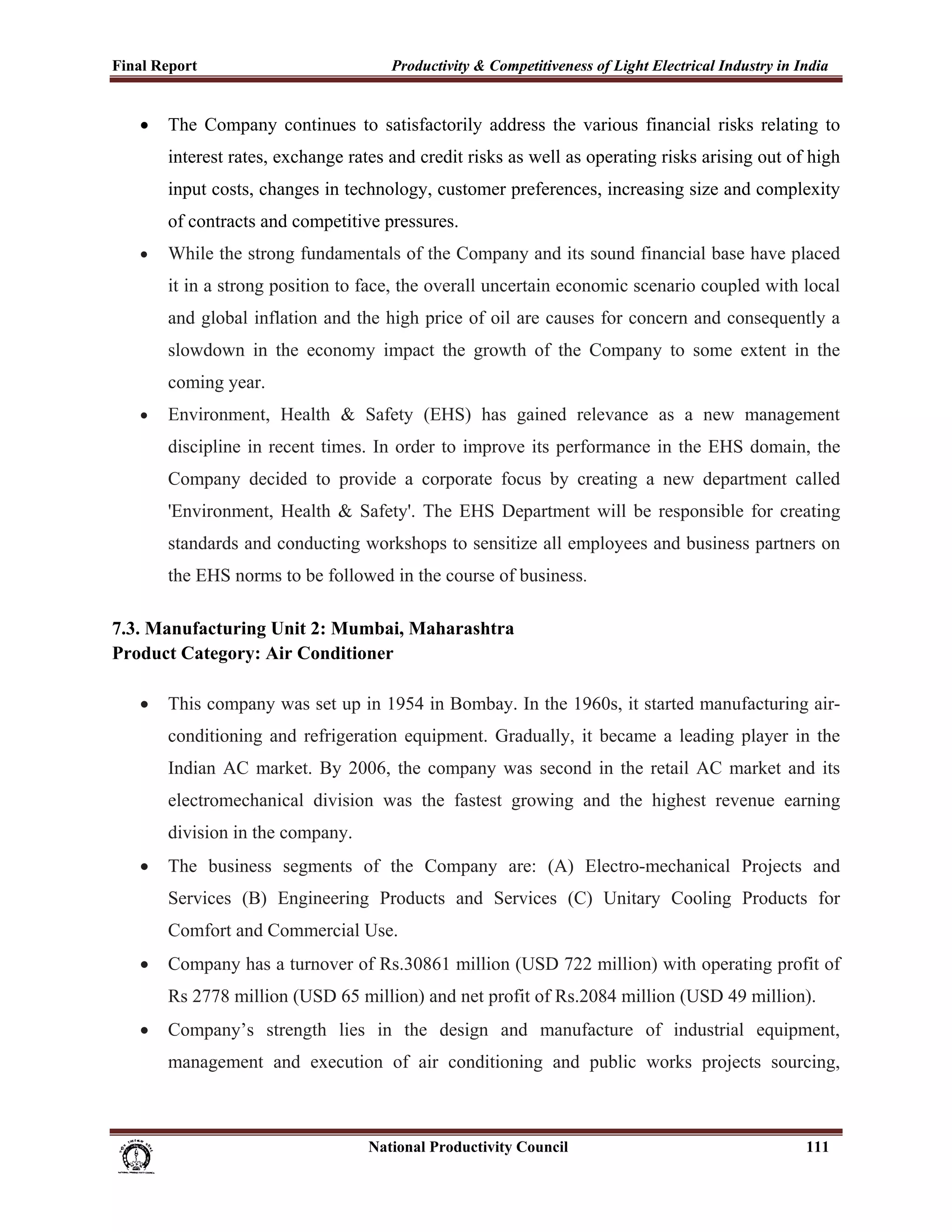 Final Report                                                 Productivity & Competitiveness of Light Electrical Industry in India
 
       •     The Company continues to satisfactorily address the various financial risks relating to
             interest rates, exchange rates and credit risks as well as operating risks arising out of high
             input costs, changes in technology, customer preferences, increasing size and complexity
             of contracts and competitive pressures.
       •     While the strong fundamentals of the Company and its sound financial base have placed
             it in a strong position to face, the overall uncertain economic scenario coupled with local
             and global inflation and the high price of oil are causes for concern and consequently a
             slowdown in the economy impact the growth of the Company to some extent in the
             coming year.
       •     Environment, Health & Safety (EHS) has gained relevance as a new management
             discipline in recent times. In order to improve its performance in the EHS domain, the
             Company decided to provide a corporate focus by creating a new department called
             'Environment, Health & Safety'. The EHS Department will be responsible for creating
             standards and conducting workshops to sensitize all employees and business partners on
             the EHS norms to be followed in the course of business.

7.3. Manufacturing Unit 2: Mumbai, Maharashtra
Product Category: Air Conditioner

       •     This company was set up in 1954 in Bombay. In the 1960s, it started manufacturing air-
             conditioning and refrigeration equipment. Gradually, it became a leading player in the
             Indian AC market. By 2006, the company was second in the retail AC market and its
             electromechanical division was the fastest growing and the highest revenue earning
             division in the company.
       •     The business segments of the Company are: (A) Electro-mechanical Projects and
             Services (B) Engineering Products and Services (C) Unitary Cooling Products for
             Comfort and Commercial Use.
       •     Company has a turnover of Rs.30861 million (USD 722 million) with operating profit of
             Rs 2778 million (USD 65 million) and net profit of Rs.2084 million (USD 49 million).
       •     Company’s strength lies in the design and manufacture of industrial equipment,
             management and execution of air conditioning and public works projects sourcing,



                                                                      National Productivity Council                          111
 
 