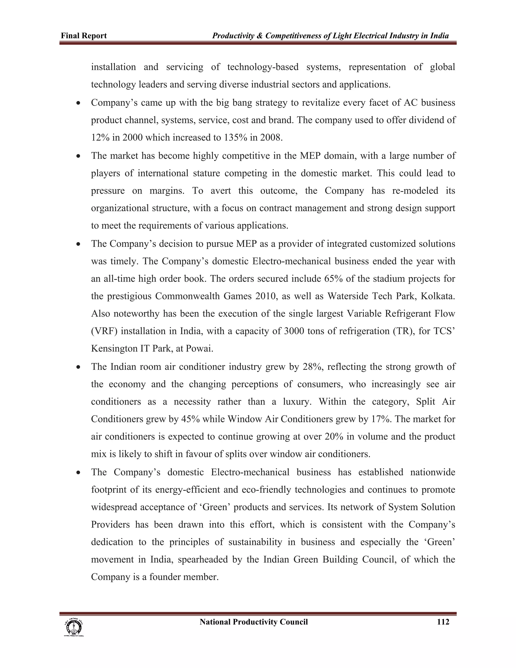Final Report                                                 Productivity & Competitiveness of Light Electrical Industry in India
 
             installation and servicing of technology-based systems, representation of global
             technology leaders and serving diverse industrial sectors and applications.
       •     Company’s came up with the big bang strategy to revitalize every facet of AC business
             product channel, systems, service, cost and brand. The company used to offer dividend of
             12% in 2000 which increased to 135% in 2008.
       •     The market has become highly competitive in the MEP domain, with a large number of
             players of international stature competing in the domestic market. This could lead to
             pressure on margins. To avert this outcome, the Company has re-modeled its
             organizational structure, with a focus on contract management and strong design support
             to meet the requirements of various applications.
       •     The Company’s decision to pursue MEP as a provider of integrated customized solutions
             was timely. The Company’s domestic Electro-mechanical business ended the year with
             an all-time high order book. The orders secured include 65% of the stadium projects for
             the prestigious Commonwealth Games 2010, as well as Waterside Tech Park, Kolkata.
             Also noteworthy has been the execution of the single largest Variable Refrigerant Flow
             (VRF) installation in India, with a capacity of 3000 tons of refrigeration (TR), for TCS’
             Kensington IT Park, at Powai.
       •     The Indian room air conditioner industry grew by 28%, reflecting the strong growth of
             the economy and the changing perceptions of consumers, who increasingly see air
             conditioners as a necessity rather than a luxury. Within the category, Split Air
             Conditioners grew by 45% while Window Air Conditioners grew by 17%. The market for
             air conditioners is expected to continue growing at over 20% in volume and the product
             mix is likely to shift in favour of splits over window air conditioners.
       •     The Company’s domestic Electro-mechanical business has established nationwide
             footprint of its energy-efficient and eco-friendly technologies and continues to promote
             widespread acceptance of ‘Green’ products and services. Its network of System Solution
             Providers has been drawn into this effort, which is consistent with the Company’s
             dedication to the principles of sustainability in business and especially the ‘Green’
             movement in India, spearheaded by the Indian Green Building Council, of which the
             Company is a founder member.



                                                                      National Productivity Council                          112
 
 