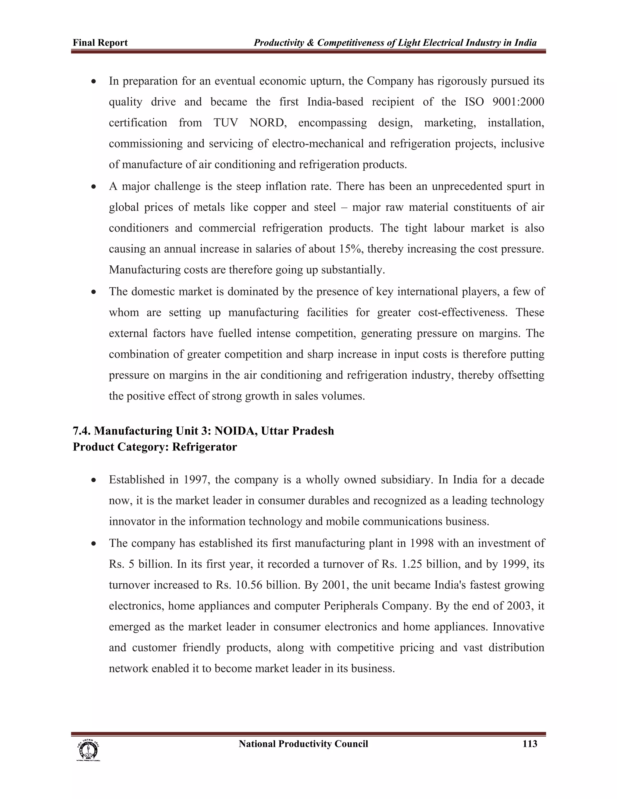 Final Report                                                 Productivity & Competitiveness of Light Electrical Industry in India
 
       •     In preparation for an eventual economic upturn, the Company has rigorously pursued its
             quality drive and became the first India-based recipient of the ISO 9001:2000
             certification from TUV NORD, encompassing design, marketing, installation,
             commissioning and servicing of electro-mechanical and refrigeration projects, inclusive
             of manufacture of air conditioning and refrigeration products.
       •     A major challenge is the steep inflation rate. There has been an unprecedented spurt in
             global prices of metals like copper and steel – major raw material constituents of air
             conditioners and commercial refrigeration products. The tight labour market is also
             causing an annual increase in salaries of about 15%, thereby increasing the cost pressure.
             Manufacturing costs are therefore going up substantially.
       •     The domestic market is dominated by the presence of key international players, a few of
             whom are setting up manufacturing facilities for greater cost-effectiveness. These
             external factors have fuelled intense competition, generating pressure on margins. The
             combination of greater competition and sharp increase in input costs is therefore putting
             pressure on margins in the air conditioning and refrigeration industry, thereby offsetting
             the positive effect of strong growth in sales volumes.

7.4. Manufacturing Unit 3: NOIDA, Uttar Pradesh
Product Category: Refrigerator

       •     Established in 1997, the company is a wholly owned subsidiary. In India for a decade
             now, it is the market leader in consumer durables and recognized as a leading technology
             innovator in the information technology and mobile communications business.
       •     The company has established its first manufacturing plant in 1998 with an investment of
             Rs. 5 billion. In its first year, it recorded a turnover of Rs. 1.25 billion, and by 1999, its
             turnover increased to Rs. 10.56 billion. By 2001, the unit became India's fastest growing
             electronics, home appliances and computer Peripherals Company. By the end of 2003, it
             emerged as the market leader in consumer electronics and home appliances. Innovative
             and customer friendly products, along with competitive pricing and vast distribution
             network enabled it to become market leader in its business.




                                                                      National Productivity Council                          113
 
 