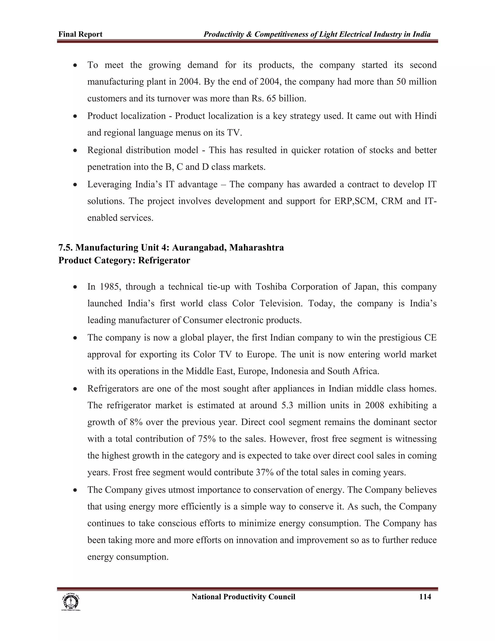 Final Report                                                 Productivity & Competitiveness of Light Electrical Industry in India
 
       •     To meet the growing demand for its products, the company started its second
             manufacturing plant in 2004. By the end of 2004, the company had more than 50 million
             customers and its turnover was more than Rs. 65 billion.
       •     Product localization - Product localization is a key strategy used. It came out with Hindi
             and regional language menus on its TV.
       •     Regional distribution model - This has resulted in quicker rotation of stocks and better
             penetration into the B, C and D class markets.
       •     Leveraging India’s IT advantage – The company has awarded a contract to develop IT
             solutions. The project involves development and support for ERP,SCM, CRM and IT-
             enabled services.


7.5. Manufacturing Unit 4: Aurangabad, Maharashtra
Product Category: Refrigerator

       •     In 1985, through a technical tie-up with Toshiba Corporation of Japan, this company
             launched India’s first world class Color Television. Today, the company is India’s
             leading manufacturer of Consumer electronic products.
       •     The company is now a global player, the first Indian company to win the prestigious CE
             approval for exporting its Color TV to Europe. The unit is now entering world market
             with its operations in the Middle East, Europe, Indonesia and South Africa.
       •     Refrigerators are one of the most sought after appliances in Indian middle class homes.
             The refrigerator market is estimated at around 5.3 million units in 2008 exhibiting a
             growth of 8% over the previous year. Direct cool segment remains the dominant sector
             with a total contribution of 75% to the sales. However, frost free segment is witnessing
             the highest growth in the category and is expected to take over direct cool sales in coming
             years. Frost free segment would contribute 37% of the total sales in coming years.
       •     The Company gives utmost importance to conservation of energy. The Company believes
             that using energy more efficiently is a simple way to conserve it. As such, the Company
             continues to take conscious efforts to minimize energy consumption. The Company has
             been taking more and more efforts on innovation and improvement so as to further reduce
             energy consumption.



                                                                      National Productivity Council                          114
 
 