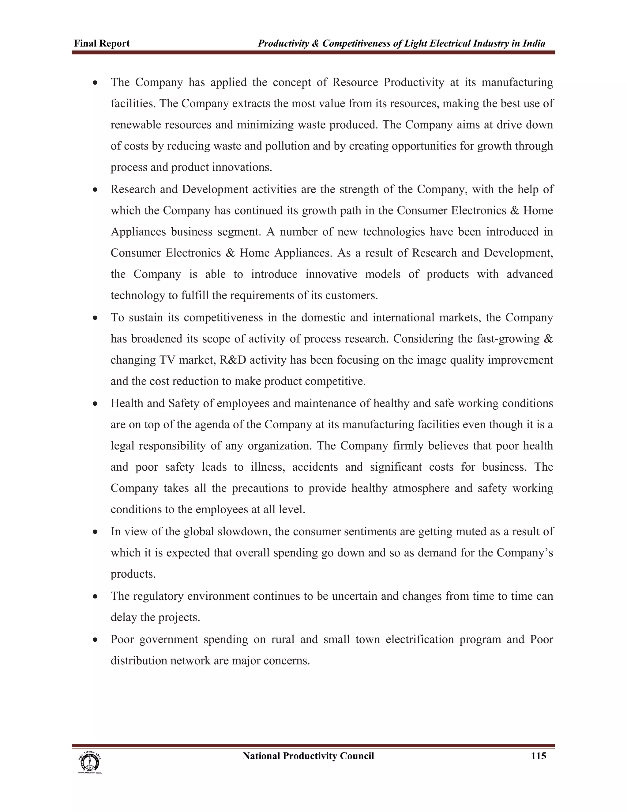 Final Report                                                 Productivity & Competitiveness of Light Electrical Industry in India
 
       •     The Company has applied the concept of Resource Productivity at its manufacturing
             facilities. The Company extracts the most value from its resources, making the best use of
             renewable resources and minimizing waste produced. The Company aims at drive down
             of costs by reducing waste and pollution and by creating opportunities for growth through
             process and product innovations.
       •     Research and Development activities are the strength of the Company, with the help of
             which the Company has continued its growth path in the Consumer Electronics & Home
             Appliances business segment. A number of new technologies have been introduced in
             Consumer Electronics & Home Appliances. As a result of Research and Development,
             the Company is able to introduce innovative models of products with advanced
             technology to fulfill the requirements of its customers.
       •     To sustain its competitiveness in the domestic and international markets, the Company
             has broadened its scope of activity of process research. Considering the fast-growing &
             changing TV market, R&D activity has been focusing on the image quality improvement
             and the cost reduction to make product competitive.
       •     Health and Safety of employees and maintenance of healthy and safe working conditions
             are on top of the agenda of the Company at its manufacturing facilities even though it is a
             legal responsibility of any organization. The Company firmly believes that poor health
             and poor safety leads to illness, accidents and significant costs for business. The
             Company takes all the precautions to provide healthy atmosphere and safety working
             conditions to the employees at all level.
       •     In view of the global slowdown, the consumer sentiments are getting muted as a result of
             which it is expected that overall spending go down and so as demand for the Company’s
             products.
       •     The regulatory environment continues to be uncertain and changes from time to time can
             delay the projects.
       •     Poor government spending on rural and small town electrification program and Poor
             distribution network are major concerns.




                                                                      National Productivity Council                          115
 
 