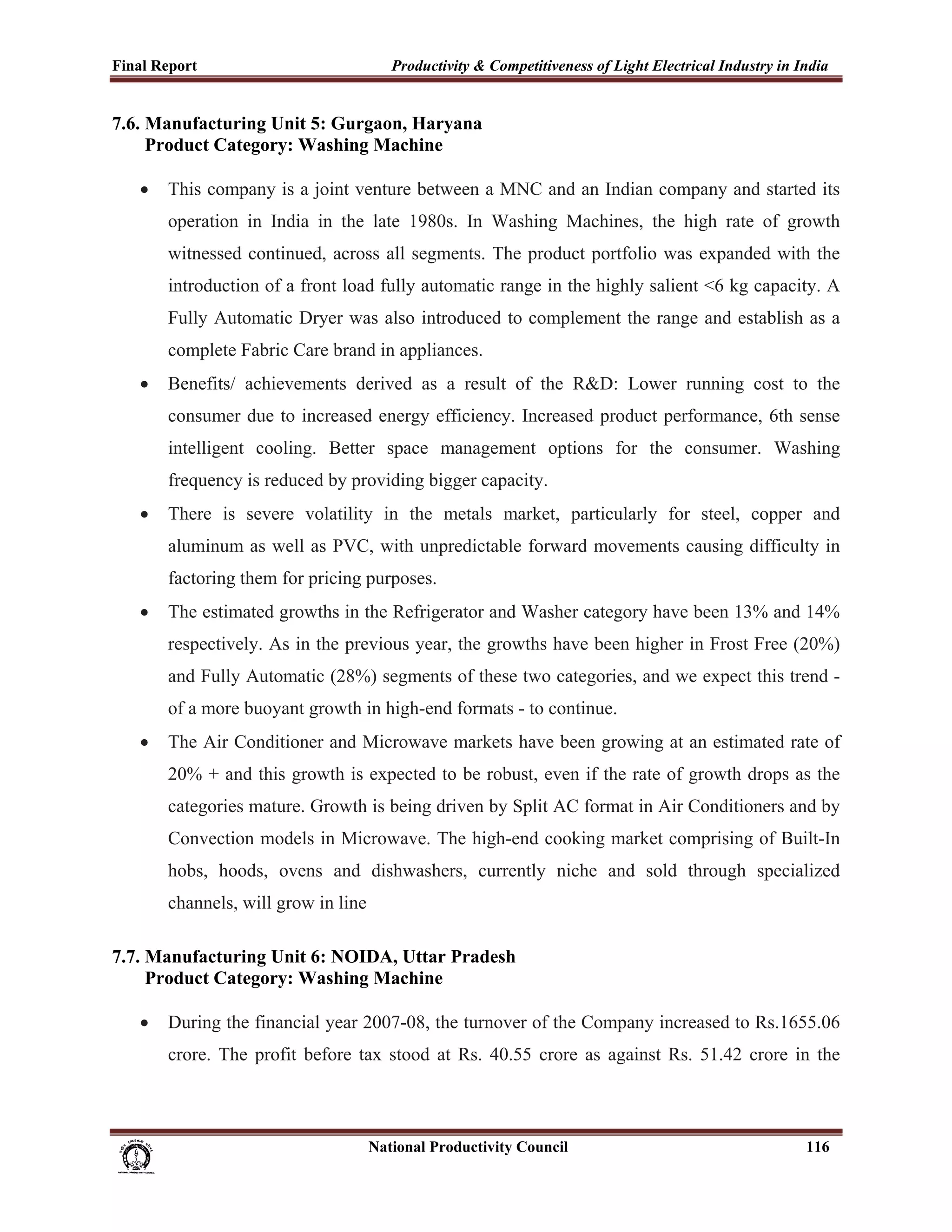 Final Report                                                 Productivity & Competitiveness of Light Electrical Industry in India
 
7.6. Manufacturing Unit 5: Gurgaon, Haryana
     Product Category: Washing Machine

       •     This company is a joint venture between a MNC and an Indian company and started its
             operation in India in the late 1980s. In Washing Machines, the high rate of growth
             witnessed continued, across all segments. The product portfolio was expanded with the
             introduction of a front load fully automatic range in the highly salient <6 kg capacity. A
             Fully Automatic Dryer was also introduced to complement the range and establish as a
             complete Fabric Care brand in appliances.
       •     Benefits/ achievements derived as a result of the R&D: Lower running cost to the
             consumer due to increased energy efficiency. Increased product performance, 6th sense
             intelligent cooling. Better space management options for the consumer. Washing
             frequency is reduced by providing bigger capacity.
       •     There is severe volatility in the metals market, particularly for steel, copper and
             aluminum as well as PVC, with unpredictable forward movements causing difficulty in
             factoring them for pricing purposes.
       •     The estimated growths in the Refrigerator and Washer category have been 13% and 14%
             respectively. As in the previous year, the growths have been higher in Frost Free (20%)
             and Fully Automatic (28%) segments of these two categories, and we expect this trend -
             of a more buoyant growth in high-end formats - to continue.
       •     The Air Conditioner and Microwave markets have been growing at an estimated rate of
             20% + and this growth is expected to be robust, even if the rate of growth drops as the
             categories mature. Growth is being driven by Split AC format in Air Conditioners and by
             Convection models in Microwave. The high-end cooking market comprising of Built-In
             hobs, hoods, ovens and dishwashers, currently niche and sold through specialized
             channels, will grow in line

7.7. Manufacturing Unit 6: NOIDA, Uttar Pradesh
     Product Category: Washing Machine

       •     During the financial year 2007-08, the turnover of the Company increased to Rs.1655.06
             crore. The profit before tax stood at Rs. 40.55 crore as against Rs. 51.42 crore in the



                                                                      National Productivity Council                          116
 
 