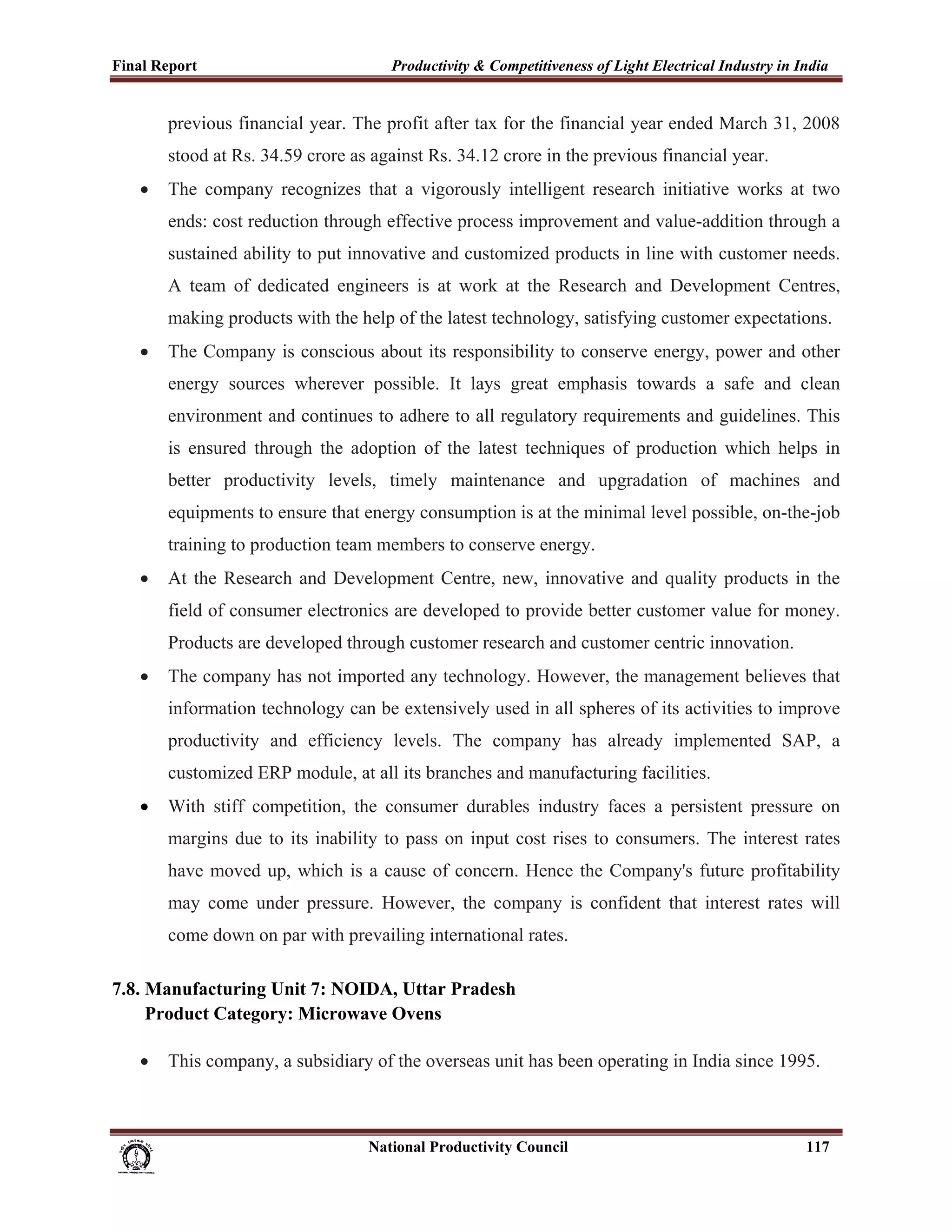 Final Report                                                 Productivity & Competitiveness of Light Electrical Industry in India
 
             previous financial year. The profit after tax for the financial year ended March 31, 2008
             stood at Rs. 34.59 crore as against Rs. 34.12 crore in the previous financial year.
       •     The company recognizes that a vigorously intelligent research initiative works at two
             ends: cost reduction through effective process improvement and value-addition through a
             sustained ability to put innovative and customized products in line with customer needs.
             A team of dedicated engineers is at work at the Research and Development Centres,
             making products with the help of the latest technology, satisfying customer expectations.
       •     The Company is conscious about its responsibility to conserve energy, power and other
             energy sources wherever possible. It lays great emphasis towards a safe and clean
             environment and continues to adhere to all regulatory requirements and guidelines. This
             is ensured through the adoption of the latest techniques of production which helps in
             better productivity levels, timely maintenance and upgradation of machines and
             equipments to ensure that energy consumption is at the minimal level possible, on-the-job
             training to production team members to conserve energy.
       •     At the Research and Development Centre, new, innovative and quality products in the
             field of consumer electronics are developed to provide better customer value for money.
             Products are developed through customer research and customer centric innovation.
       •     The company has not imported any technology. However, the management believes that
             information technology can be extensively used in all spheres of its activities to improve
             productivity and efficiency levels. The company has already implemented SAP, a
             customized ERP module, at all its branches and manufacturing facilities.
       •     With stiff competition, the consumer durables industry faces a persistent pressure on
             margins due to its inability to pass on input cost rises to consumers. The interest rates
             have moved up, which is a cause of concern. Hence the Company's future profitability
             may come under pressure. However, the company is confident that interest rates will
             come down on par with prevailing international rates.

7.8. Manufacturing Unit 7: NOIDA, Uttar Pradesh
     Product Category: Microwave Ovens

       •     This company, a subsidiary of the overseas unit has been operating in India since 1995.



                                                                      National Productivity Council                          117
 
 