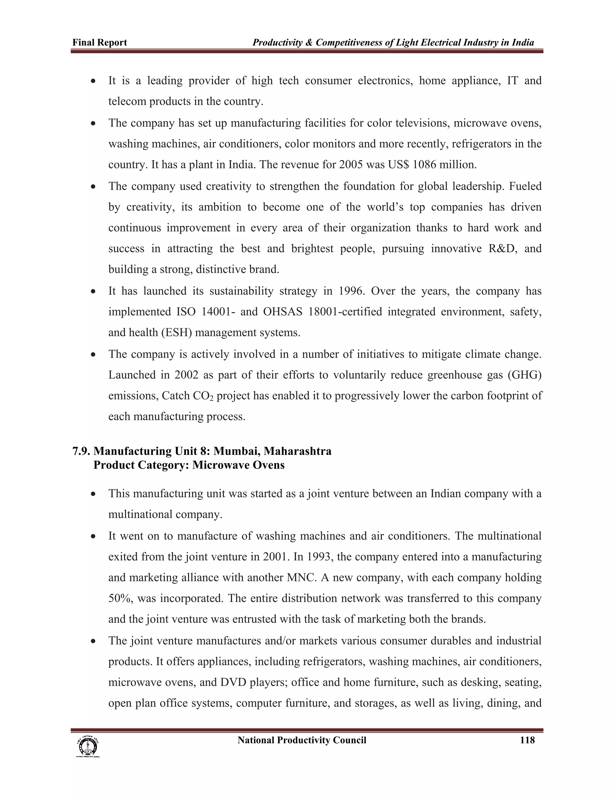 Final Report                                                 Productivity & Competitiveness of Light Electrical Industry in India
 
       •     It is a leading provider of high tech consumer electronics, home appliance, IT and
             telecom products in the country.
       •     The company has set up manufacturing facilities for color televisions, microwave ovens,
             washing machines, air conditioners, color monitors and more recently, refrigerators in the
             country. It has a plant in India. The revenue for 2005 was US$ 1086 million.
       •     The company used creativity to strengthen the foundation for global leadership. Fueled
             by creativity, its ambition to become one of the world’s top companies has driven
             continuous improvement in every area of their organization thanks to hard work and
             success in attracting the best and brightest people, pursuing innovative R&D, and
             building a strong, distinctive brand.
       •     It has launched its sustainability strategy in 1996. Over the years, the company has
             implemented ISO 14001- and OHSAS 18001-certified integrated environment, safety,
             and health (ESH) management systems.
       •     The company is actively involved in a number of initiatives to mitigate climate change.
             Launched in 2002 as part of their efforts to voluntarily reduce greenhouse gas (GHG)
             emissions, Catch CO2 project has enabled it to progressively lower the carbon footprint of
             each manufacturing process.

7.9. Manufacturing Unit 8: Mumbai, Maharashtra
     Product Category: Microwave Ovens

       •     This manufacturing unit was started as a joint venture between an Indian company with a
             multinational company.
       •     It went on to manufacture of washing machines and air conditioners. The multinational
             exited from the joint venture in 2001. In 1993, the company entered into a manufacturing
             and marketing alliance with another MNC. A new company, with each company holding
             50%, was incorporated. The entire distribution network was transferred to this company
             and the joint venture was entrusted with the task of marketing both the brands.
       •     The joint venture manufactures and/or markets various consumer durables and industrial
             products. It offers appliances, including refrigerators, washing machines, air conditioners,
             microwave ovens, and DVD players; office and home furniture, such as desking, seating,
             open plan office systems, computer furniture, and storages, as well as living, dining, and


                                                                      National Productivity Council                          118
 
 