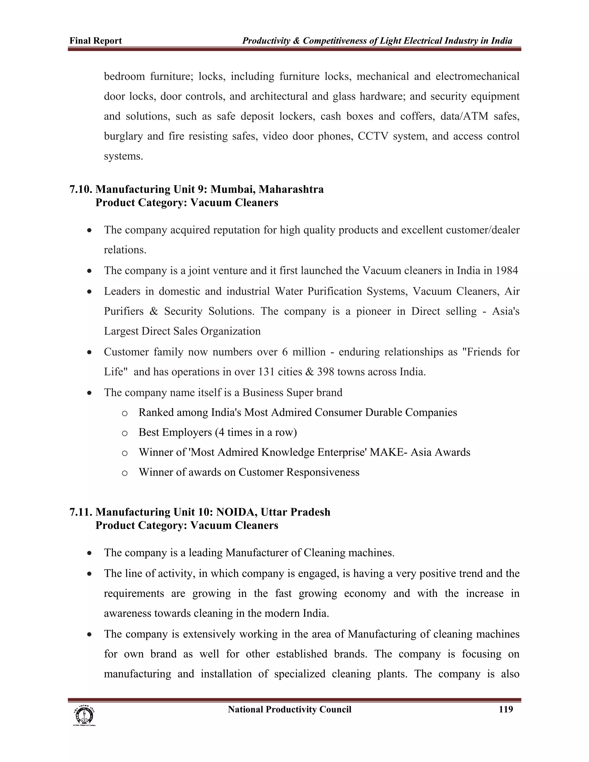 Final Report                                                 Productivity & Competitiveness of Light Electrical Industry in India
 
             bedroom furniture; locks, including furniture locks, mechanical and electromechanical
             door locks, door controls, and architectural and glass hardware; and security equipment
             and solutions, such as safe deposit lockers, cash boxes and coffers, data/ATM safes,
             burglary and fire resisting safes, video door phones, CCTV system, and access control
             systems.

7.10. Manufacturing Unit 9: Mumbai, Maharashtra
      Product Category: Vacuum Cleaners

       •     The company acquired reputation for high quality products and excellent customer/dealer
             relations.
       •     The company is a joint venture and it first launched the Vacuum cleaners in India in 1984
       •     Leaders in domestic and industrial Water Purification Systems, Vacuum Cleaners, Air
             Purifiers & Security Solutions. The company is a pioneer in Direct selling - Asia's
             Largest Direct Sales Organization
       •     Customer family now numbers over 6 million - enduring relationships as "Friends for
             Life" and has operations in over 131 cities & 398 towns across India.
       •     The company name itself is a Business Super brand
                   o Ranked among India's Most Admired Consumer Durable Companies
                   o Best Employers (4 times in a row)
                   o Winner of 'Most Admired Knowledge Enterprise' MAKE- Asia Awards
                   o Winner of awards on Customer Responsiveness


7.11. Manufacturing Unit 10: NOIDA, Uttar Pradesh
      Product Category: Vacuum Cleaners

       •     The company is a leading Manufacturer of Cleaning machines.
       •     The line of activity, in which company is engaged, is having a very positive trend and the
             requirements are growing in the fast growing economy and with the increase in
             awareness towards cleaning in the modern India.
       •     The company is extensively working in the area of Manufacturing of cleaning machines
             for own brand as well for other established brands. The company is focusing on
             manufacturing and installation of specialized cleaning plants. The company is also


                                                                      National Productivity Council                          119
 
 