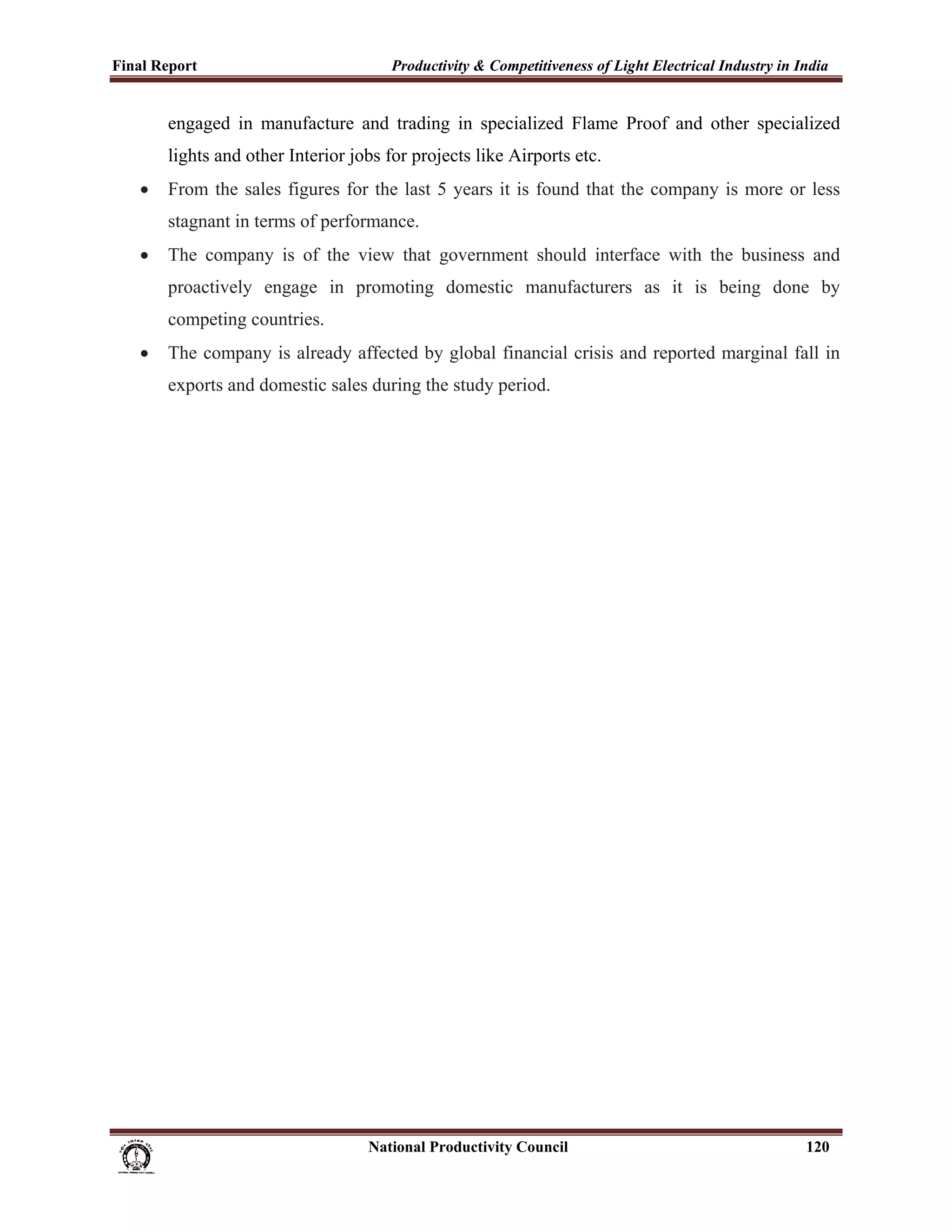 Final Report                                                 Productivity & Competitiveness of Light Electrical Industry in India
 
             engaged in manufacture and trading in specialized Flame Proof and other specialized
             lights and other Interior jobs for projects like Airports etc.
       •     From the sales figures for the last 5 years it is found that the company is more or less
             stagnant in terms of performance.
       •     The company is of the view that government should interface with the business and
             proactively engage in promoting domestic manufacturers as it is being done by
             competing countries.
       •     The company is already affected by global financial crisis and reported marginal fall in
             exports and domestic sales during the study period.




                                                                      National Productivity Council                          120
 
 