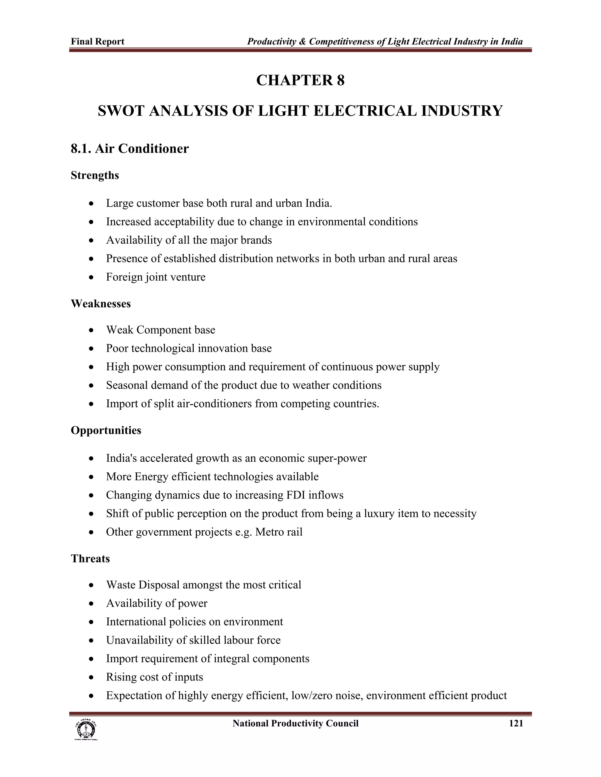 Final Report                                                 Productivity & Competitiveness of Light Electrical Industry in India
 

                                                                CHAPTER 8
           SWOT ANALYSIS OF LIGHT ELECTRICAL INDUSTRY

8.1. Air Conditioner
Strengths

       •     Large customer base both rural and urban India.
       •     Increased acceptability due to change in environmental conditions
       •     Availability of all the major brands
       •     Presence of established distribution networks in both urban and rural areas
       •     Foreign joint venture

Weaknesses

       •     Weak Component base
       •     Poor technological innovation base
       •     High power consumption and requirement of continuous power supply
       •     Seasonal demand of the product due to weather conditions
       •     Import of split air-conditioners from competing countries.

Opportunities

       •     India's accelerated growth as an economic super-power
       •     More Energy efficient technologies available
       •     Changing dynamics due to increasing FDI inflows
       •     Shift of public perception on the product from being a luxury item to necessity
       •     Other government projects e.g. Metro rail

Threats

       •     Waste Disposal amongst the most critical
       •     Availability of power
       •     International policies on environment
       •     Unavailability of skilled labour force
       •     Import requirement of integral components
       •     Rising cost of inputs
       •     Expectation of highly energy efficient, low/zero noise, environment efficient product

                                                                      National Productivity Council                          121
 
 