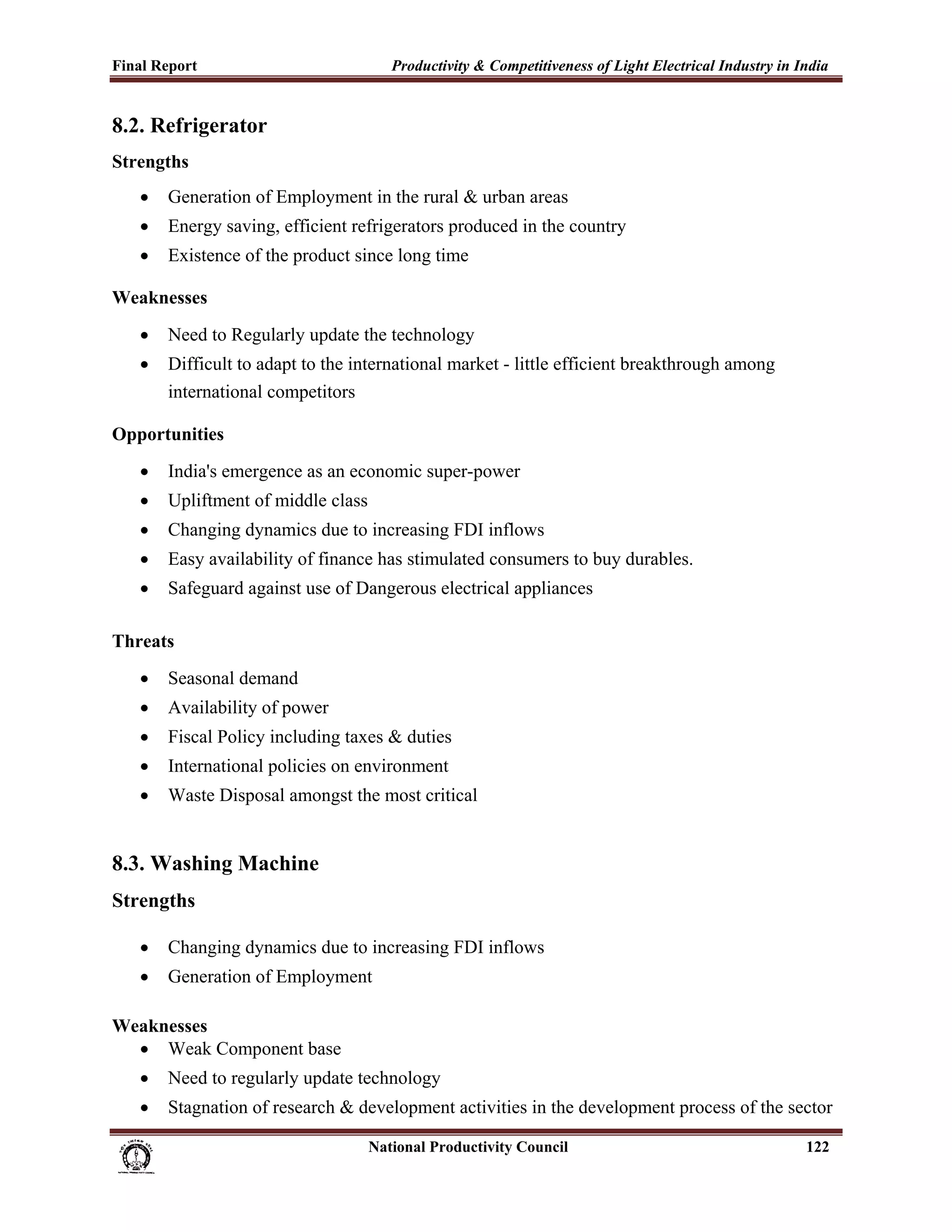 Final Report                                                 Productivity & Competitiveness of Light Electrical Industry in India
 
8.2. Refrigerator
Strengths
       •     Generation of Employment in the rural & urban areas
       •     Energy saving, efficient refrigerators produced in the country
       •     Existence of the product since long time

Weaknesses
       •     Need to Regularly update the technology
       •     Difficult to adapt to the international market - little efficient breakthrough among
             international competitors

Opportunities
       •     India's emergence as an economic super-power
       •     Upliftment of middle class
       •     Changing dynamics due to increasing FDI inflows
       •     Easy availability of finance has stimulated consumers to buy durables.
       •     Safeguard against use of Dangerous electrical appliances

Threats
       •     Seasonal demand
       •     Availability of power
       •     Fiscal Policy including taxes & duties
       •     International policies on environment
       •     Waste Disposal amongst the most critical


8.3. Washing Machine
Strengths

       •     Changing dynamics due to increasing FDI inflows
       •     Generation of Employment

Weaknesses
  • Weak Component base
       •     Need to regularly update technology
       •     Stagnation of research & development activities in the development process of the sector

                                                                      National Productivity Council                          122
 
 