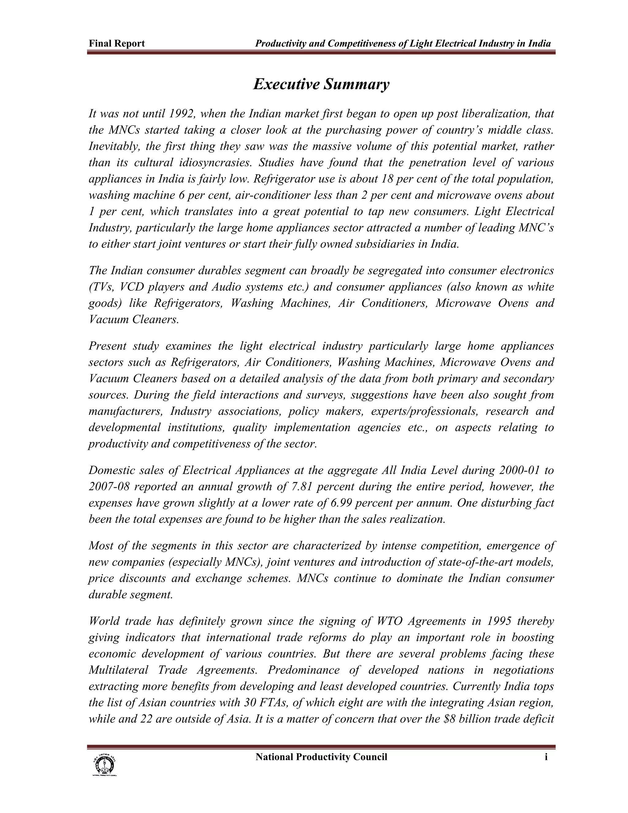 Final Report                                              Productivity and Competitiveness of Light Electrical Industry in India
 

                                                          Executive Summary
It was not until 1992, when the Indian market first began to open up post liberalization, that
the MNCs started taking a closer look at the purchasing power of country’s middle class.
Inevitably, the first thing they saw was the massive volume of this potential market, rather
than its cultural idiosyncrasies. Studies have found that the penetration level of various
appliances in India is fairly low. Refrigerator use is about 18 per cent of the total population,
washing machine 6 per cent, air-conditioner less than 2 per cent and microwave ovens about
1 per cent, which translates into a great potential to tap new consumers. Light Electrical
Industry, particularly the large home appliances sector attracted a number of leading MNC’s
to either start joint ventures or start their fully owned subsidiaries in India.

The Indian consumer durables segment can broadly be segregated into consumer electronics
(TVs, VCD players and Audio systems etc.) and consumer appliances (also known as white
goods) like Refrigerators, Washing Machines, Air Conditioners, Microwave Ovens and
Vacuum Cleaners.

Present study examines the light electrical industry particularly large home appliances
sectors such as Refrigerators, Air Conditioners, Washing Machines, Microwave Ovens and
Vacuum Cleaners based on a detailed analysis of the data from both primary and secondary
sources. During the field interactions and surveys, suggestions have been also sought from
manufacturers, Industry associations, policy makers, experts/professionals, research and
developmental institutions, quality implementation agencies etc., on aspects relating to
productivity and competitiveness of the sector.

Domestic sales of Electrical Appliances at the aggregate All India Level during 2000-01 to
2007-08 reported an annual growth of 7.81 percent during the entire period, however, the
expenses have grown slightly at a lower rate of 6.99 percent per annum. One disturbing fact
been the total expenses are found to be higher than the sales realization.

Most of the segments in this sector are characterized by intense competition, emergence of
new companies (especially MNCs), joint ventures and introduction of state-of-the-art models,
price discounts and exchange schemes. MNCs continue to dominate the Indian consumer
durable segment.

World trade has definitely grown since the signing of WTO Agreements in 1995 thereby
giving indicators that international trade reforms do play an important role in boosting
economic development of various countries. But there are several problems facing these
Multilateral Trade Agreements. Predominance of developed nations in negotiations
extracting more benefits from developing and least developed countries. Currently India tops
the list of Asian countries with 30 FTAs, of which eight are with the integrating Asian region,
while and 22 are outside of Asia. It is a matter of concern that over the $8 billion trade deficit


                                                                           National Productivity Council                      i
 
 