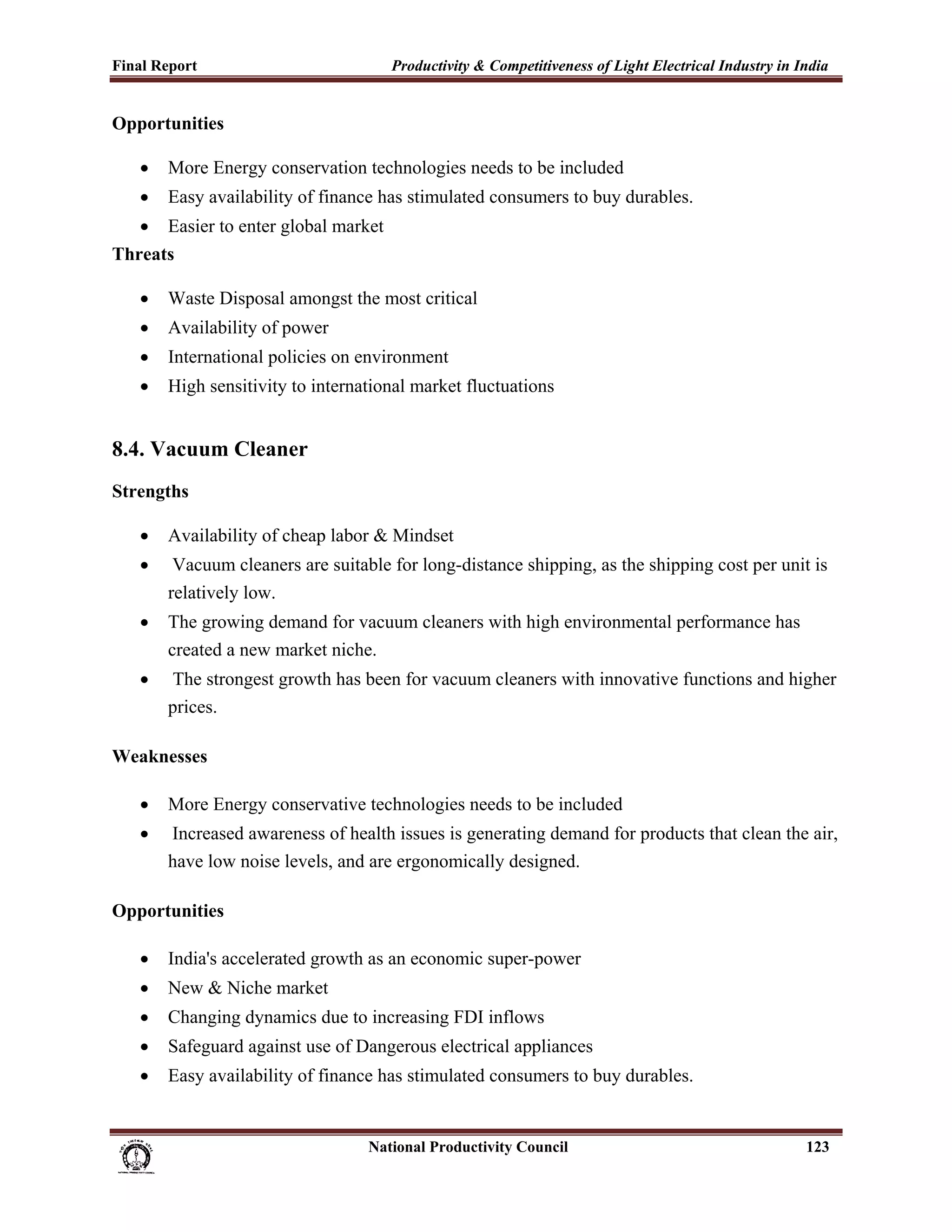 Final Report                                                 Productivity & Competitiveness of Light Electrical Industry in India
 
Opportunities

       •     More Energy conservation technologies needs to be included
       •     Easy availability of finance has stimulated consumers to buy durables.
   • Easier to enter global market
Threats

       •     Waste Disposal amongst the most critical
       •     Availability of power
       •     International policies on environment
       •     High sensitivity to international market fluctuations


8.4. Vacuum Cleaner
Strengths

       •     Availability of cheap labor & Mindset
       •      Vacuum cleaners are suitable for long-distance shipping, as the shipping cost per unit is
             relatively low.
       •     The growing demand for vacuum cleaners with high environmental performance has
             created a new market niche.
       •     The strongest growth has been for vacuum cleaners with innovative functions and higher
             prices.

Weaknesses

       •     More Energy conservative technologies needs to be included
       •     Increased awareness of health issues is generating demand for products that clean the air,
             have low noise levels, and are ergonomically designed.

Opportunities

       •     India's accelerated growth as an economic super-power
       •     New & Niche market
       •     Changing dynamics due to increasing FDI inflows
       •     Safeguard against use of Dangerous electrical appliances
       •     Easy availability of finance has stimulated consumers to buy durables.


                                                                      National Productivity Council                          123
 
 