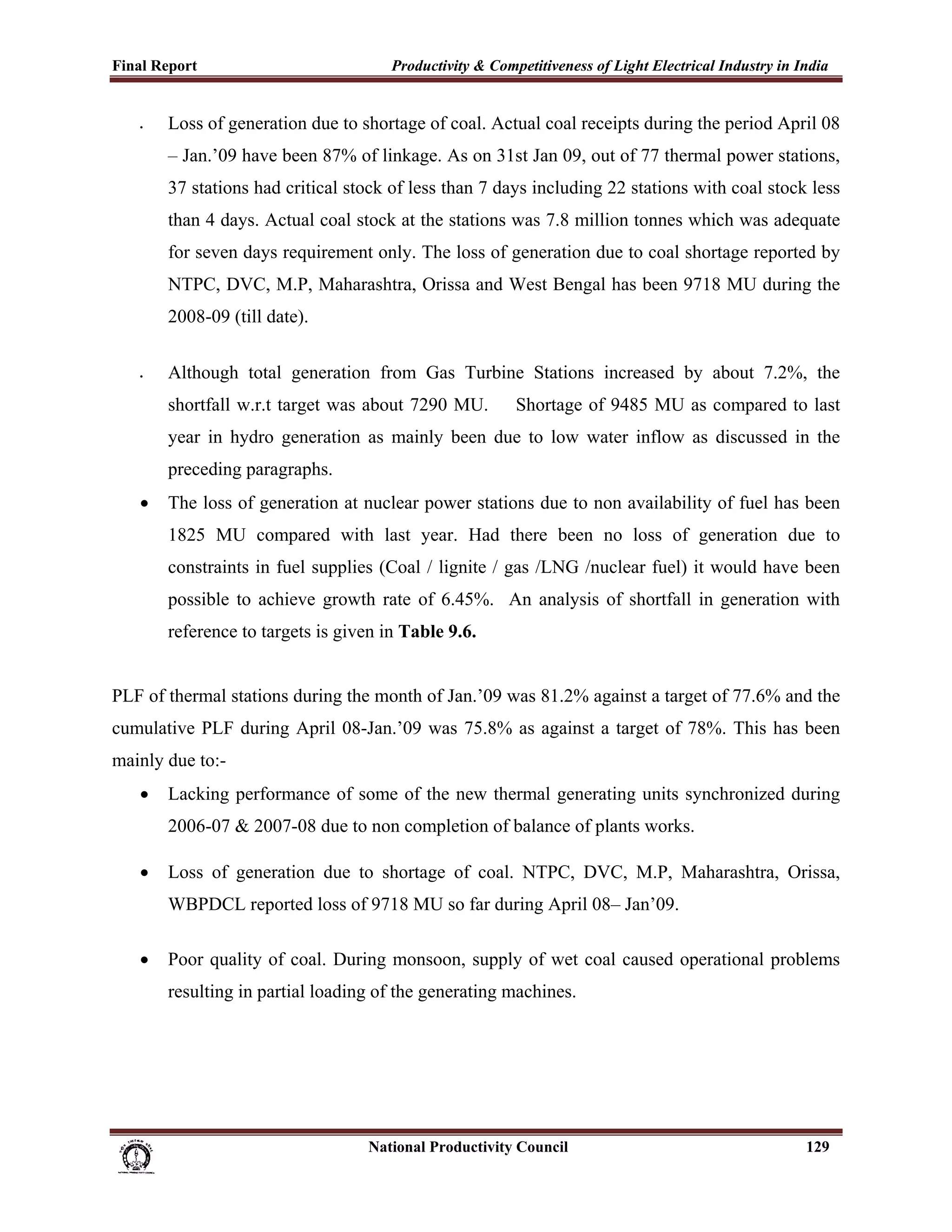 Final Report                                                 Productivity & Competitiveness of Light Electrical Industry in India
 
       •     Loss of generation due to shortage of coal. Actual coal receipts during the period April 08
             – Jan.’09 have been 87% of linkage. As on 31st Jan 09, out of 77 thermal power stations,
             37 stations had critical stock of less than 7 days including 22 stations with coal stock less
             than 4 days. Actual coal stock at the stations was 7.8 million tonnes which was adequate
             for seven days requirement only. The loss of generation due to coal shortage reported by
             NTPC, DVC, M.P, Maharashtra, Orissa and West Bengal has been 9718 MU during the
             2008-09 (till date).

       •     Although total generation from Gas Turbine Stations increased by about 7.2%, the
             shortfall w.r.t target was about 7290 MU.                                  Shortage of 9485 MU as compared to last
             year in hydro generation as mainly been due to low water inflow as discussed in the
             preceding paragraphs.
       •     The loss of generation at nuclear power stations due to non availability of fuel has been
             1825 MU compared with last year. Had there been no loss of generation due to
             constraints in fuel supplies (Coal / lignite / gas /LNG /nuclear fuel) it would have been
             possible to achieve growth rate of 6.45%. An analysis of shortfall in generation with
             reference to targets is given in Table 9.6.


PLF of thermal stations during the month of Jan.’09 was 81.2% against a target of 77.6% and the
cumulative PLF during April 08-Jan.’09 was 75.8% as against a target of 78%. This has been
mainly due to:-
       •     Lacking performance of some of the new thermal generating units synchronized during
             2006-07 & 2007-08 due to non completion of balance of plants works.

       •     Loss of generation due to shortage of coal. NTPC, DVC, M.P, Maharashtra, Orissa,
             WBPDCL reported loss of 9718 MU so far during April 08– Jan’09.

       •     Poor quality of coal. During monsoon, supply of wet coal caused operational problems
             resulting in partial loading of the generating machines.




                                                                      National Productivity Council                          129
 
 