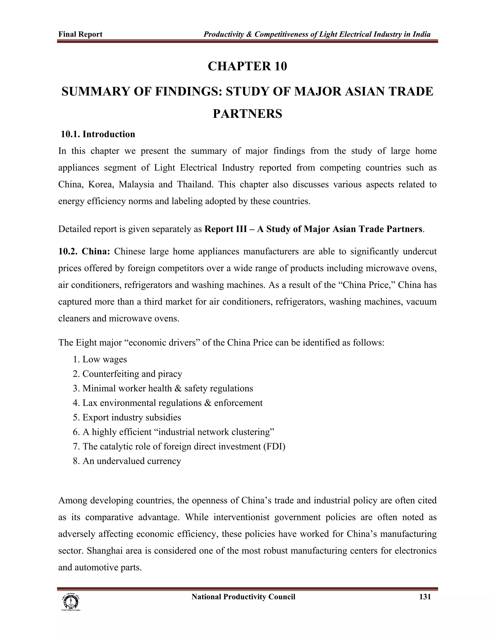 Final Report                                                 Productivity & Competitiveness of Light Electrical Industry in India
 

                                                               CHAPTER 10
    SUMMARY OF FINDINGS: STUDY OF MAJOR ASIAN TRADE
                                                                 PARTNERS
    10.1. Introduction
In this chapter we present the summary of major findings from the study of large home
appliances segment of Light Electrical Industry reported from competing countries such as
China, Korea, Malaysia and Thailand. This chapter also discusses various aspects related to
energy efficiency norms and labeling adopted by these countries.

Detailed report is given separately as Report III – A Study of Major Asian Trade Partners.

10.2. China: Chinese large home appliances manufacturers are able to significantly undercut
prices offered by foreign competitors over a wide range of products including microwave ovens,
air conditioners, refrigerators and washing machines. As a result of the “China Price,” China has
captured more than a third market for air conditioners, refrigerators, washing machines, vacuum
cleaners and microwave ovens.

The Eight major “economic drivers” of the China Price can be identified as follows:
       1. Low wages
       2. Counterfeiting and piracy
       3. Minimal worker health & safety regulations
       4. Lax environmental regulations & enforcement
       5. Export industry subsidies
       6. A highly efficient “industrial network clustering”
       7. The catalytic role of foreign direct investment (FDI)
       8. An undervalued currency



Among developing countries, the openness of China’s trade and industrial policy are often cited
as its comparative advantage. While interventionist government policies are often noted as
adversely affecting economic efficiency, these policies have worked for China’s manufacturing
sector. Shanghai area is considered one of the most robust manufacturing centers for electronics
and automotive parts.

                                                                      National Productivity Council                          131
 
 
