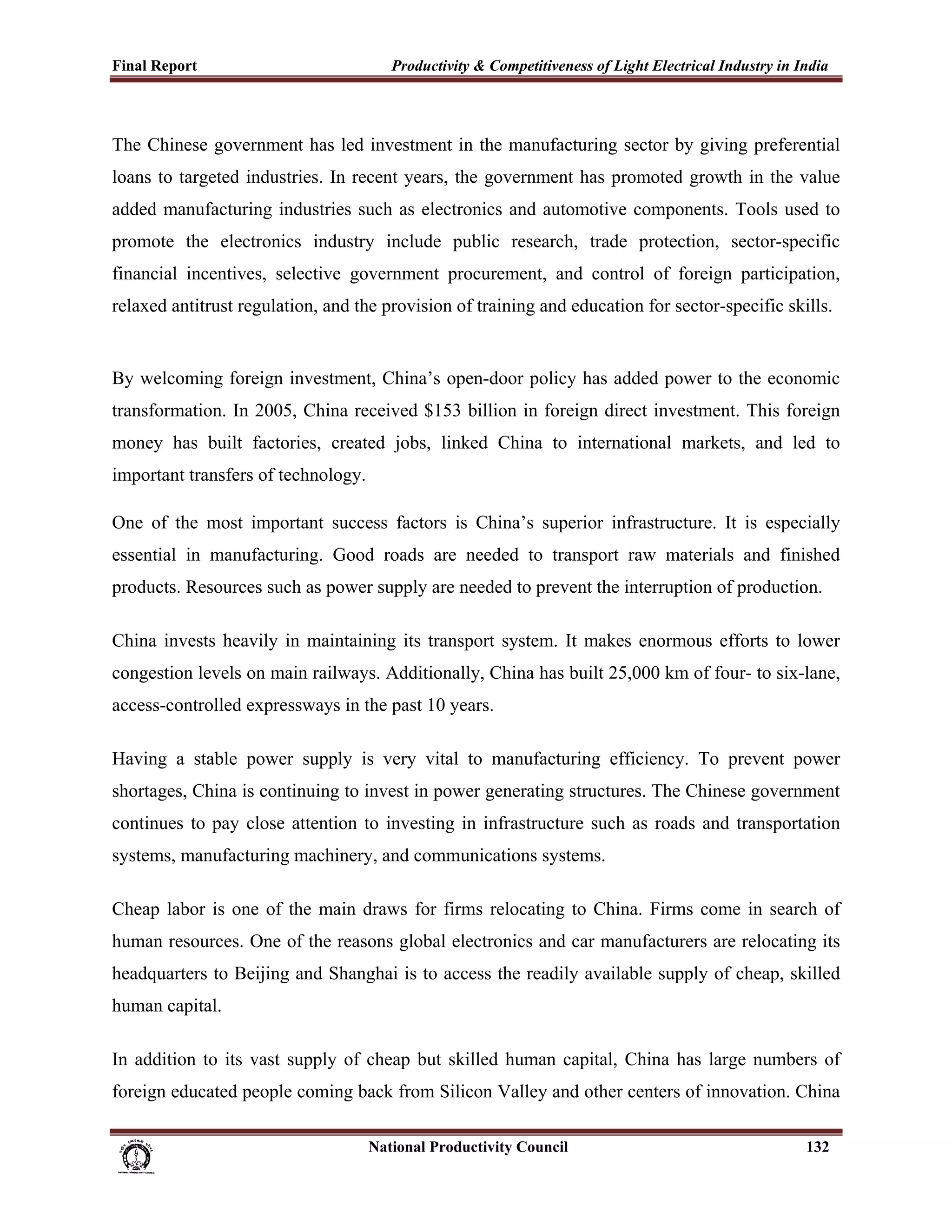 Final Report                                                 Productivity & Competitiveness of Light Electrical Industry in India
 


The Chinese government has led investment in the manufacturing sector by giving preferential
loans to targeted industries. In recent years, the government has promoted growth in the value
added manufacturing industries such as electronics and automotive components. Tools used to
promote the electronics industry include public research, trade protection, sector-specific
financial incentives, selective government procurement, and control of foreign participation,
relaxed antitrust regulation, and the provision of training and education for sector-specific skills.


By welcoming foreign investment, China’s open-door policy has added power to the economic
transformation. In 2005, China received $153 billion in foreign direct investment. This foreign
money has built factories, created jobs, linked China to international markets, and led to
important transfers of technology.

One of the most important success factors is China’s superior infrastructure. It is especially
essential in manufacturing. Good roads are needed to transport raw materials and finished
products. Resources such as power supply are needed to prevent the interruption of production.

China invests heavily in maintaining its transport system. It makes enormous efforts to lower
congestion levels on main railways. Additionally, China has built 25,000 km of four- to six-lane,
access-controlled expressways in the past 10 years.

Having a stable power supply is very vital to manufacturing efficiency. To prevent power
shortages, China is continuing to invest in power generating structures. The Chinese government
continues to pay close attention to investing in infrastructure such as roads and transportation
systems, manufacturing machinery, and communications systems.

Cheap labor is one of the main draws for firms relocating to China. Firms come in search of
human resources. One of the reasons global electronics and car manufacturers are relocating its
headquarters to Beijing and Shanghai is to access the readily available supply of cheap, skilled
human capital.

In addition to its vast supply of cheap but skilled human capital, China has large numbers of
foreign educated people coming back from Silicon Valley and other centers of innovation. China

                                                                      National Productivity Council                          132
 
 