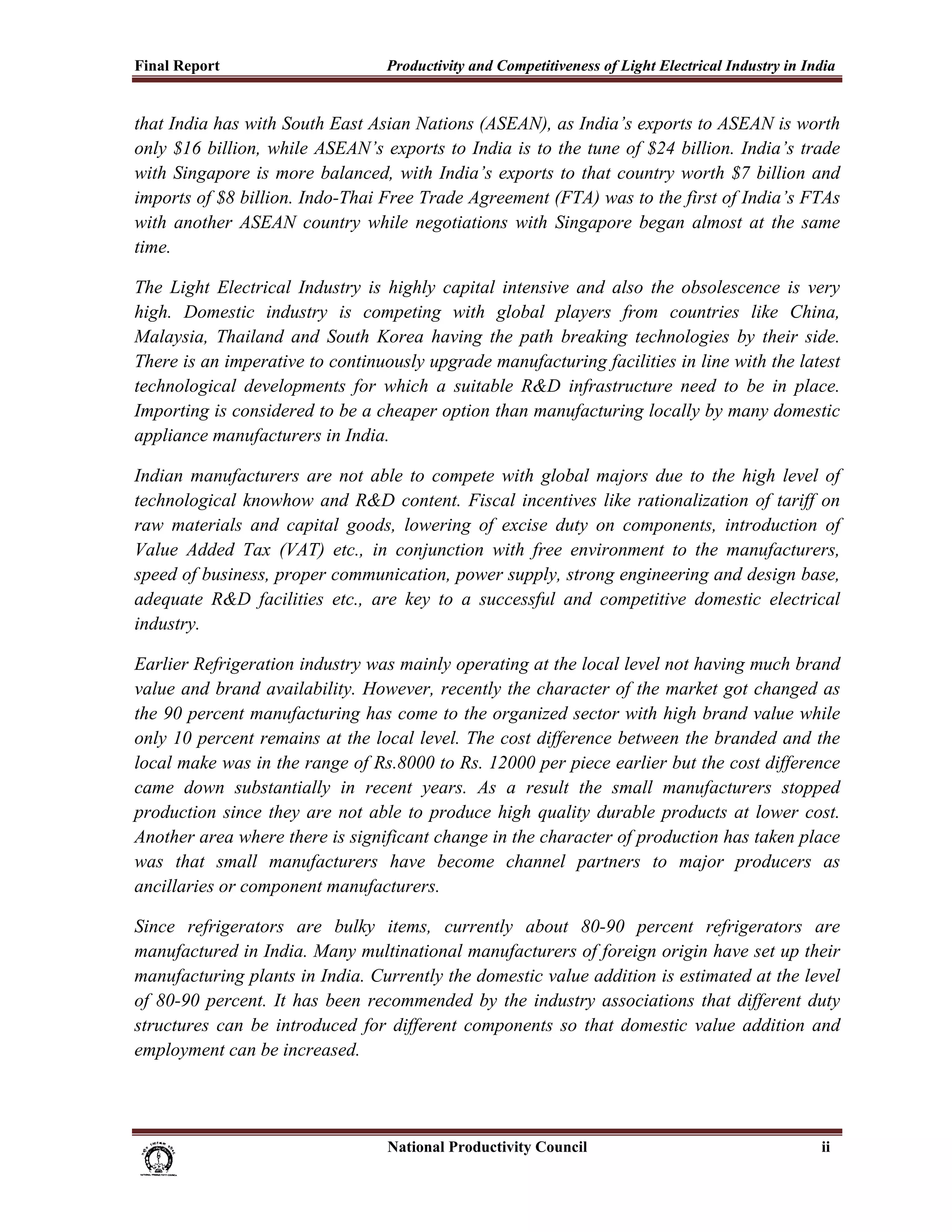 Final Report                                              Productivity and Competitiveness of Light Electrical Industry in India
 
that India has with South East Asian Nations (ASEAN), as India’s exports to ASEAN is worth
only $16 billion, while ASEAN’s exports to India is to the tune of $24 billion. India’s trade
with Singapore is more balanced, with India’s exports to that country worth $7 billion and
imports of $8 billion. Indo-Thai Free Trade Agreement (FTA) was to the first of India’s FTAs
with another ASEAN country while negotiations with Singapore began almost at the same
time.

The Light Electrical Industry is highly capital intensive and also the obsolescence is very
high. Domestic industry is competing with global players from countries like China,
Malaysia, Thailand and South Korea having the path breaking technologies by their side.
There is an imperative to continuously upgrade manufacturing facilities in line with the latest
technological developments for which a suitable R&D infrastructure need to be in place.
Importing is considered to be a cheaper option than manufacturing locally by many domestic
appliance manufacturers in India.

Indian manufacturers are not able to compete with global majors due to the high level of
technological knowhow and R&D content. Fiscal incentives like rationalization of tariff on
raw materials and capital goods, lowering of excise duty on components, introduction of
Value Added Tax (VAT) etc., in conjunction with free environment to the manufacturers,
speed of business, proper communication, power supply, strong engineering and design base,
adequate R&D facilities etc., are key to a successful and competitive domestic electrical
industry.

Earlier Refrigeration industry was mainly operating at the local level not having much brand
value and brand availability. However, recently the character of the market got changed as
the 90 percent manufacturing has come to the organized sector with high brand value while
only 10 percent remains at the local level. The cost difference between the branded and the
local make was in the range of Rs.8000 to Rs. 12000 per piece earlier but the cost difference
came down substantially in recent years. As a result the small manufacturers stopped
production since they are not able to produce high quality durable products at lower cost.
Another area where there is significant change in the character of production has taken place
was that small manufacturers have become channel partners to major producers as
ancillaries or component manufacturers.

Since refrigerators are bulky items, currently about 80-90 percent refrigerators are
manufactured in India. Many multinational manufacturers of foreign origin have set up their
manufacturing plants in India. Currently the domestic value addition is estimated at the level
of 80-90 percent. It has been recommended by the industry associations that different duty
structures can be introduced for different components so that domestic value addition and
employment can be increased.




                                                                           National Productivity Council                     ii
 
 