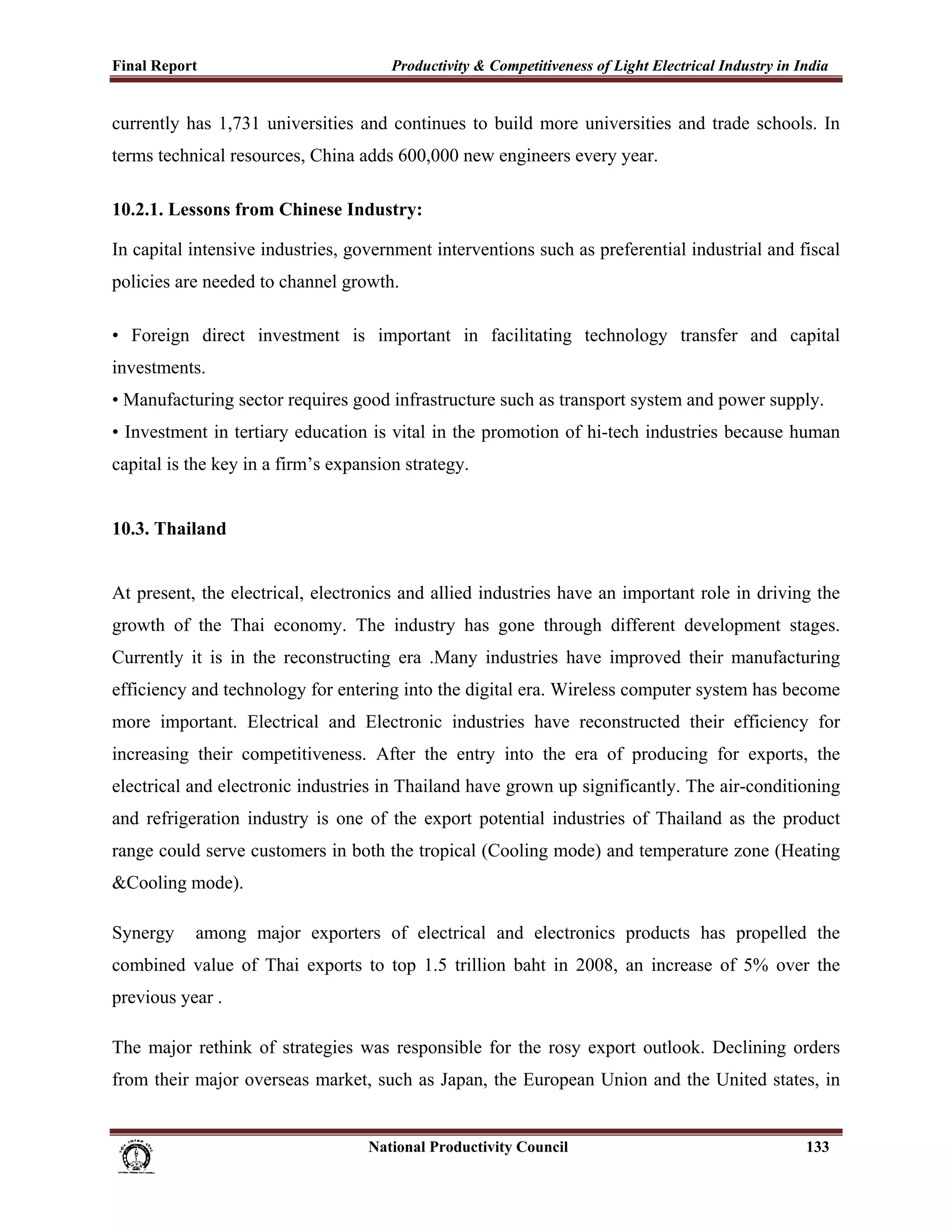 Final Report                                                 Productivity & Competitiveness of Light Electrical Industry in India
 
currently has 1,731 universities and continues to build more universities and trade schools. In
terms technical resources, China adds 600,000 new engineers every year.

10.2.1. Lessons from Chinese Industry:

In capital intensive industries, government interventions such as preferential industrial and fiscal
policies are needed to channel growth.

• Foreign direct investment is important in facilitating technology transfer and capital
investments.
• Manufacturing sector requires good infrastructure such as transport system and power supply.
• Investment in tertiary education is vital in the promotion of hi-tech industries because human
capital is the key in a firm’s expansion strategy.


10.3. Thailand


At present, the electrical, electronics and allied industries have an important role in driving the
growth of the Thai economy. The industry has gone through different development stages.
Currently it is in the reconstructing era .Many industries have improved their manufacturing
efficiency and technology for entering into the digital era. Wireless computer system has become
more important. Electrical and Electronic industries have reconstructed their efficiency for
increasing their competitiveness. After the entry into the era of producing for exports, the
electrical and electronic industries in Thailand have grown up significantly. The air-conditioning
and refrigeration industry is one of the export potential industries of Thailand as the product
range could serve customers in both the tropical (Cooling mode) and temperature zone (Heating
&Cooling mode).

Synergy            among major exporters of electrical and electronics products has propelled the
combined value of Thai exports to top 1.5 trillion baht in 2008, an increase of 5% over the
previous year .

The major rethink of strategies was responsible for the rosy export outlook. Declining orders
from their major overseas market, such as Japan, the European Union and the United states, in


                                                                      National Productivity Council                          133
 
 