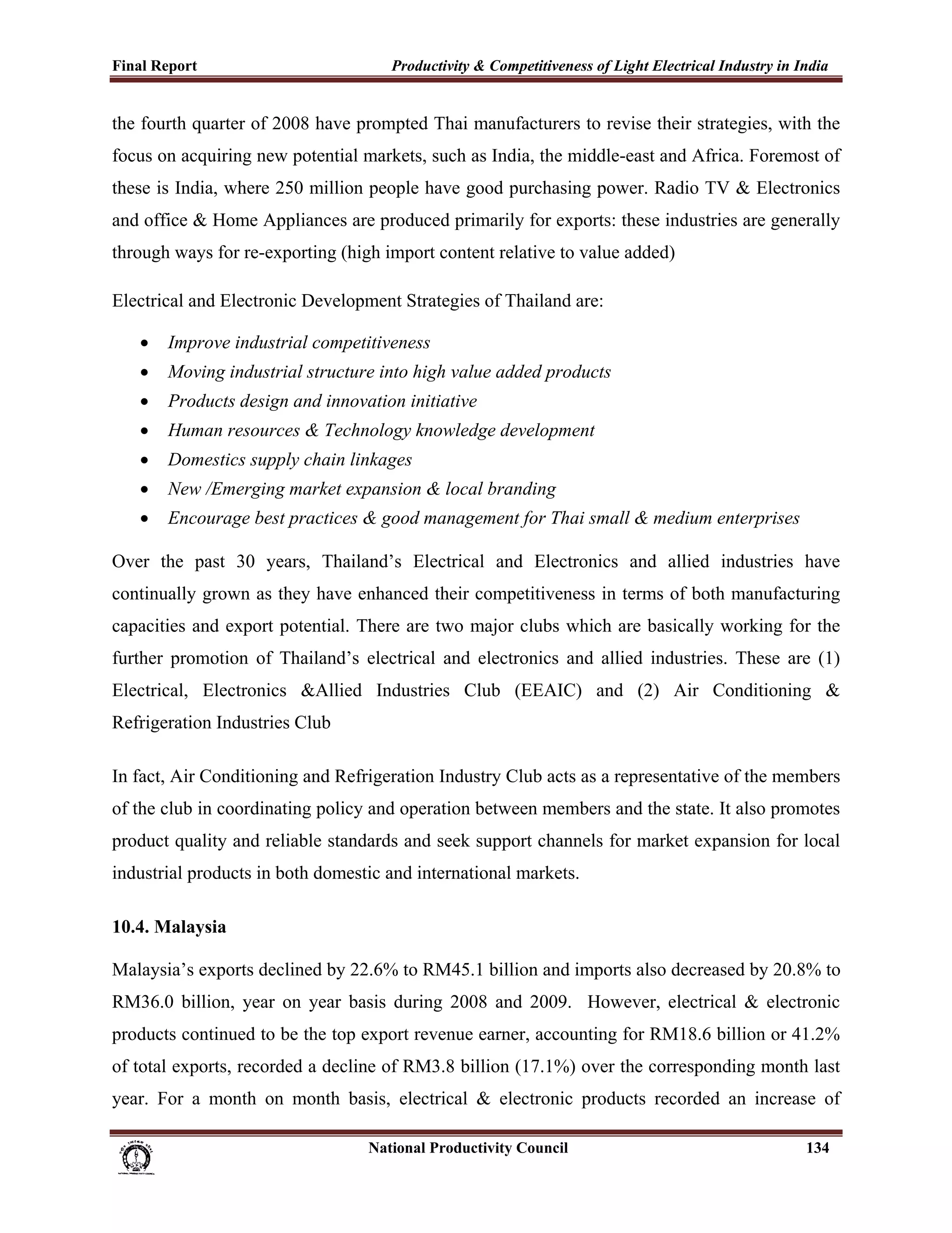 Final Report                                                 Productivity & Competitiveness of Light Electrical Industry in India
 
the fourth quarter of 2008 have prompted Thai manufacturers to revise their strategies, with the
focus on acquiring new potential markets, such as India, the middle-east and Africa. Foremost of
these is India, where 250 million people have good purchasing power. Radio TV & Electronics
and office & Home Appliances are produced primarily for exports: these industries are generally
through ways for re-exporting (high import content relative to value added)

Electrical and Electronic Development Strategies of Thailand are:

       •     Improve industrial competitiveness
       •     Moving industrial structure into high value added products
       •     Products design and innovation initiative
       •     Human resources & Technology knowledge development
       •     Domestics supply chain linkages
       •     New /Emerging market expansion & local branding
       •     Encourage best practices & good management for Thai small & medium enterprises

Over the past 30 years, Thailand’s Electrical and Electronics and allied industries have
continually grown as they have enhanced their competitiveness in terms of both manufacturing
capacities and export potential. There are two major clubs which are basically working for the
further promotion of Thailand’s electrical and electronics and allied industries. These are (1)
Electrical, Electronics &Allied Industries Club (EEAIC) and (2) Air Conditioning &
Refrigeration Industries Club

In fact, Air Conditioning and Refrigeration Industry Club acts as a representative of the members
of the club in coordinating policy and operation between members and the state. It also promotes
product quality and reliable standards and seek support channels for market expansion for local
industrial products in both domestic and international markets.

10.4. Malaysia

Malaysia’s exports declined by 22.6% to RM45.1 billion and imports also decreased by 20.8% to
RM36.0 billion, year on year basis during 2008 and 2009. However, electrical & electronic
products continued to be the top export revenue earner, accounting for RM18.6 billion or 41.2%
of total exports, recorded a decline of RM3.8 billion (17.1%) over the corresponding month last
year. For a month on month basis, electrical & electronic products recorded an increase of

                                                                      National Productivity Council                          134
 
 