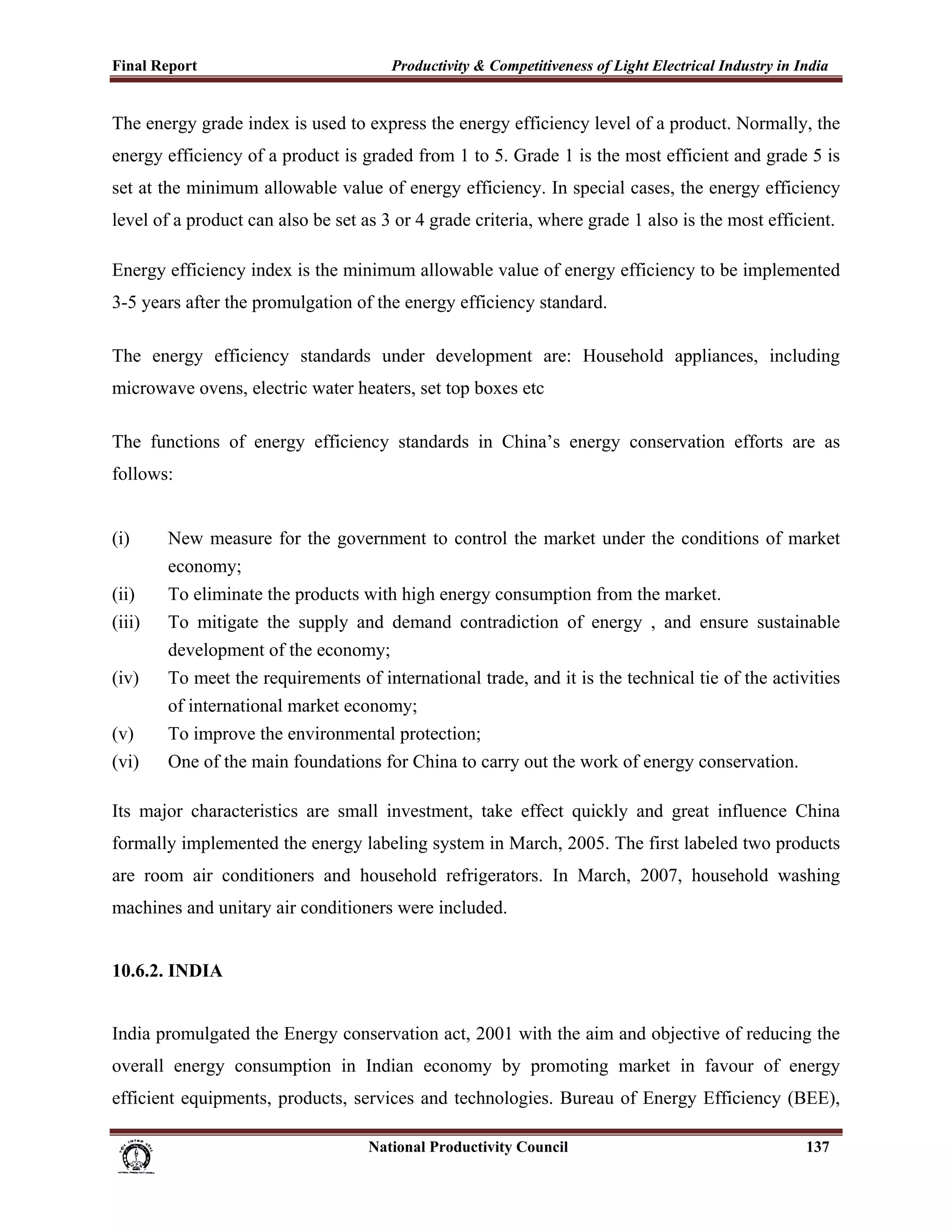 Final Report                                                 Productivity & Competitiveness of Light Electrical Industry in India
 
The energy grade index is used to express the energy efficiency level of a product. Normally, the
energy efficiency of a product is graded from 1 to 5. Grade 1 is the most efficient and grade 5 is
set at the minimum allowable value of energy efficiency. In special cases, the energy efficiency
level of a product can also be set as 3 or 4 grade criteria, where grade 1 also is the most efficient.

Energy efficiency index is the minimum allowable value of energy efficiency to be implemented
3-5 years after the promulgation of the energy efficiency standard.

The energy efficiency standards under development are: Household appliances, including
microwave ovens, electric water heaters, set top boxes etc

The functions of energy efficiency standards in China’s energy conservation efforts are as
follows:


(i)          New measure for the government to control the market under the conditions of market
             economy;
(ii)         To eliminate the products with high energy consumption from the market.
(iii)        To mitigate the supply and demand contradiction of energy , and ensure sustainable
             development of the economy;
(iv)         To meet the requirements of international trade, and it is the technical tie of the activities
             of international market economy;
(v)          To improve the environmental protection;
(vi)         One of the main foundations for China to carry out the work of energy conservation.

Its major characteristics are small investment, take effect quickly and great influence China
formally implemented the energy labeling system in March, 2005. The first labeled two products
are room air conditioners and household refrigerators. In March, 2007, household washing
machines and unitary air conditioners were included.


10.6.2. INDIA


India promulgated the Energy conservation act, 2001 with the aim and objective of reducing the
overall energy consumption in Indian economy by promoting market in favour of energy
efficient equipments, products, services and technologies. Bureau of Energy Efficiency (BEE),

                                                                      National Productivity Council                          137
 
 