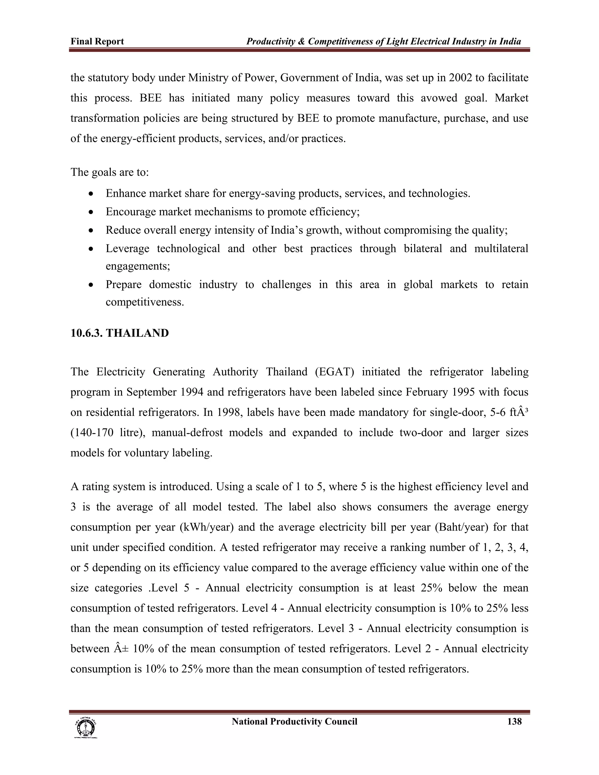 Final Report                                                 Productivity & Competitiveness of Light Electrical Industry in India
 
the statutory body under Ministry of Power, Government of India, was set up in 2002 to facilitate
this process. BEE has initiated many policy measures toward this avowed goal. Market
transformation policies are being structured by BEE to promote manufacture, purchase, and use
of the energy-efficient products, services, and/or practices.

The goals are to:
       •     Enhance market share for energy-saving products, services, and technologies.
       •     Encourage market mechanisms to promote efficiency;
       •     Reduce overall energy intensity of India’s growth, without compromising the quality;
       •     Leverage technological and other best practices through bilateral and multilateral
             engagements;
       •     Prepare domestic industry to challenges in this area in global markets to retain
             competitiveness.

10.6.3. THAILAND


The Electricity Generating Authority Thailand (EGAT) initiated the refrigerator labeling
program in September 1994 and refrigerators have been labeled since February 1995 with focus
on residential refrigerators. In 1998, labels have been made mandatory for single-door, 5-6 ftÂ³
(140-170 litre), manual-defrost models and expanded to include two-door and larger sizes
models for voluntary labeling.

A rating system is introduced. Using a scale of 1 to 5, where 5 is the highest efficiency level and
3 is the average of all model tested. The label also shows consumers the average energy
consumption per year (kWh/year) and the average electricity bill per year (Baht/year) for that
unit under specified condition. A tested refrigerator may receive a ranking number of 1, 2, 3, 4,
or 5 depending on its efficiency value compared to the average efficiency value within one of the
size categories .Level 5 - Annual electricity consumption is at least 25% below the mean
consumption of tested refrigerators. Level 4 - Annual electricity consumption is 10% to 25% less
than the mean consumption of tested refrigerators. Level 3 - Annual electricity consumption is
between Â± 10% of the mean consumption of tested refrigerators. Level 2 - Annual electricity
consumption is 10% to 25% more than the mean consumption of tested refrigerators.



                                                                      National Productivity Council                          138
 
 