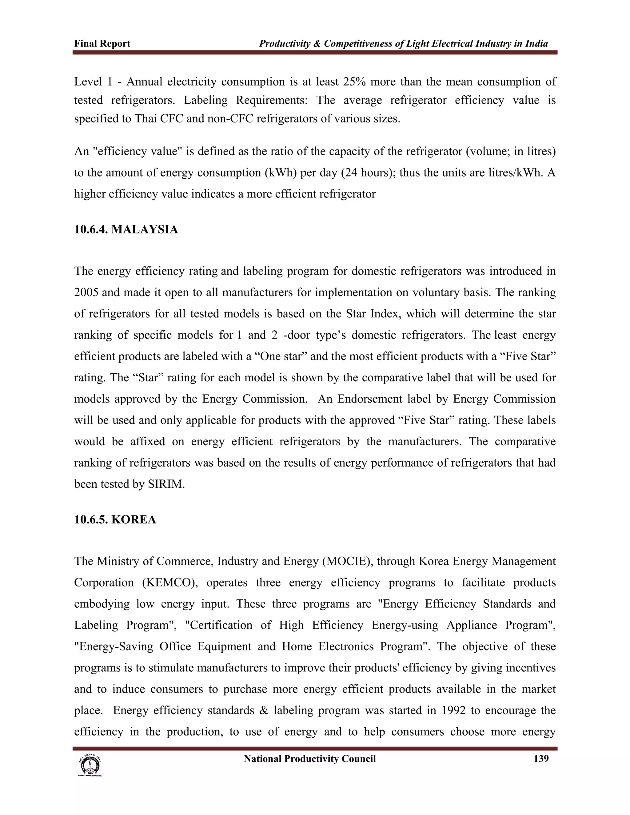 Final Report                                                 Productivity & Competitiveness of Light Electrical Industry in India
 
Level 1 - Annual electricity consumption is at least 25% more than the mean consumption of
tested refrigerators. Labeling Requirements: The average refrigerator efficiency value is
specified to Thai CFC and non-CFC refrigerators of various sizes.

An "efficiency value" is defined as the ratio of the capacity of the refrigerator (volume; in litres)
to the amount of energy consumption (kWh) per day (24 hours); thus the units are litres/kWh. A
higher efficiency value indicates a more efficient refrigerator

10.6.4. MALAYSIA


The energy efficiency rating and labeling program for domestic refrigerators was introduced in
2005 and made it open to all manufacturers for implementation on voluntary basis. The ranking
of refrigerators for all tested models is based on the Star Index, which will determine the star
ranking of specific models for 1 and 2 -door type’s domestic refrigerators. The least energy
efficient products are labeled with a “One star” and the most efficient products with a “Five Star”
rating. The “Star” rating for each model is shown by the comparative label that will be used for
models approved by the Energy Commission. An Endorsement label by Energy Commission
will be used and only applicable for products with the approved “Five Star” rating. These labels
would be affixed on energy efficient refrigerators by the manufacturers. The comparative
ranking of refrigerators was based on the results of energy performance of refrigerators that had
been tested by SIRIM.

10.6.5. KOREA


The Ministry of Commerce, Industry and Energy (MOCIE), through Korea Energy Management
Corporation (KEMCO), operates three energy efficiency programs to facilitate products
embodying low energy input. These three programs are "Energy Efficiency Standards and
Labeling Program", "Certification of High Efficiency Energy-using Appliance Program",
"Energy-Saving Office Equipment and Home Electronics Program". The objective of these
programs is to stimulate manufacturers to improve their products' efficiency by giving incentives
and to induce consumers to purchase more energy efficient products available in the market
place. Energy efficiency standards & labeling program was started in 1992 to encourage the
efficiency in the production, to use of energy and to help consumers choose more energy

                                                                      National Productivity Council                          139
 
 
