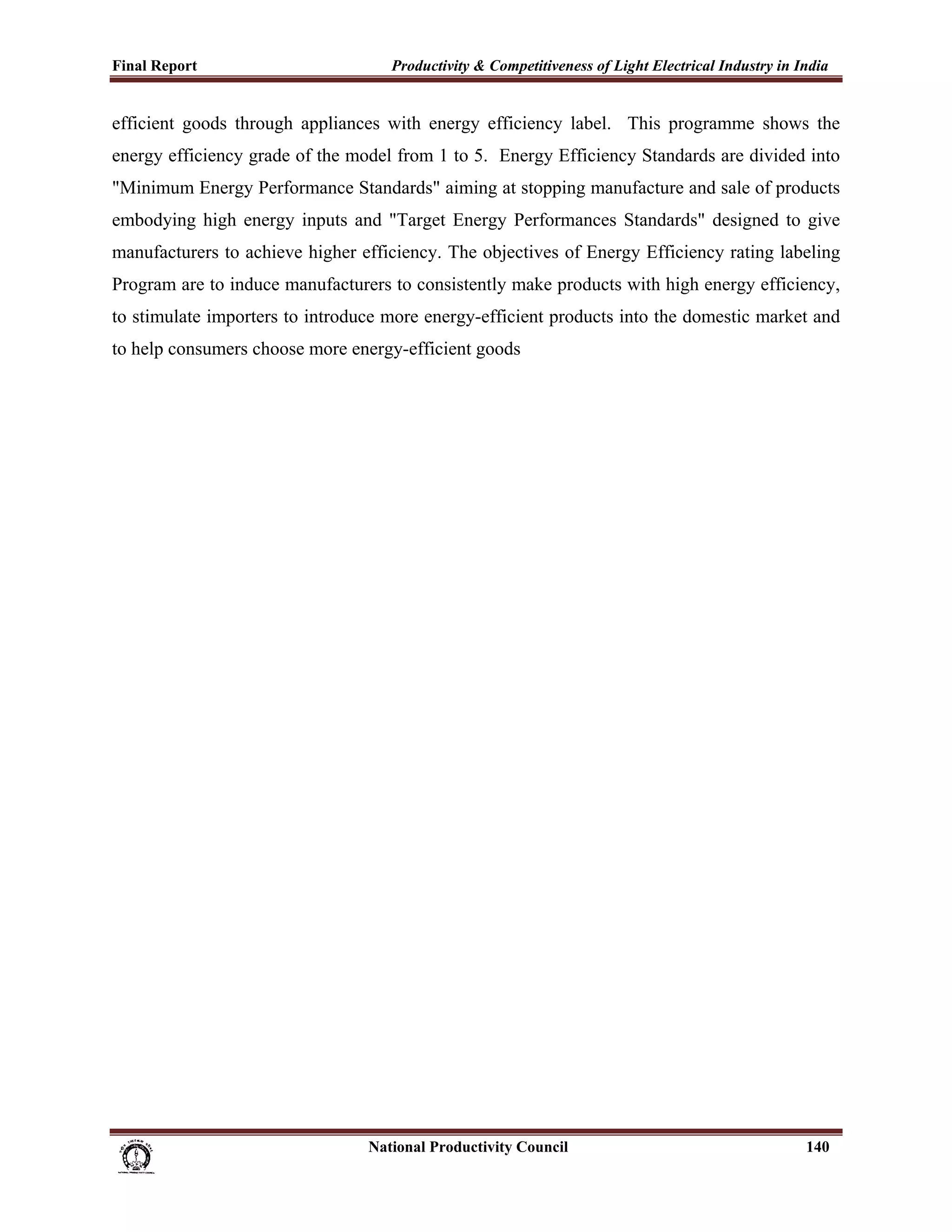 Final Report                                                 Productivity & Competitiveness of Light Electrical Industry in India
 
efficient goods through appliances with energy efficiency label. This programme shows the
energy efficiency grade of the model from 1 to 5. Energy Efficiency Standards are divided into
"Minimum Energy Performance Standards" aiming at stopping manufacture and sale of products
embodying high energy inputs and "Target Energy Performances Standards" designed to give
manufacturers to achieve higher efficiency. The objectives of Energy Efficiency rating labeling
Program are to induce manufacturers to consistently make products with high energy efficiency,
to stimulate importers to introduce more energy-efficient products into the domestic market and
to help consumers choose more energy-efficient goods




                                                                      National Productivity Council                          140
 
 