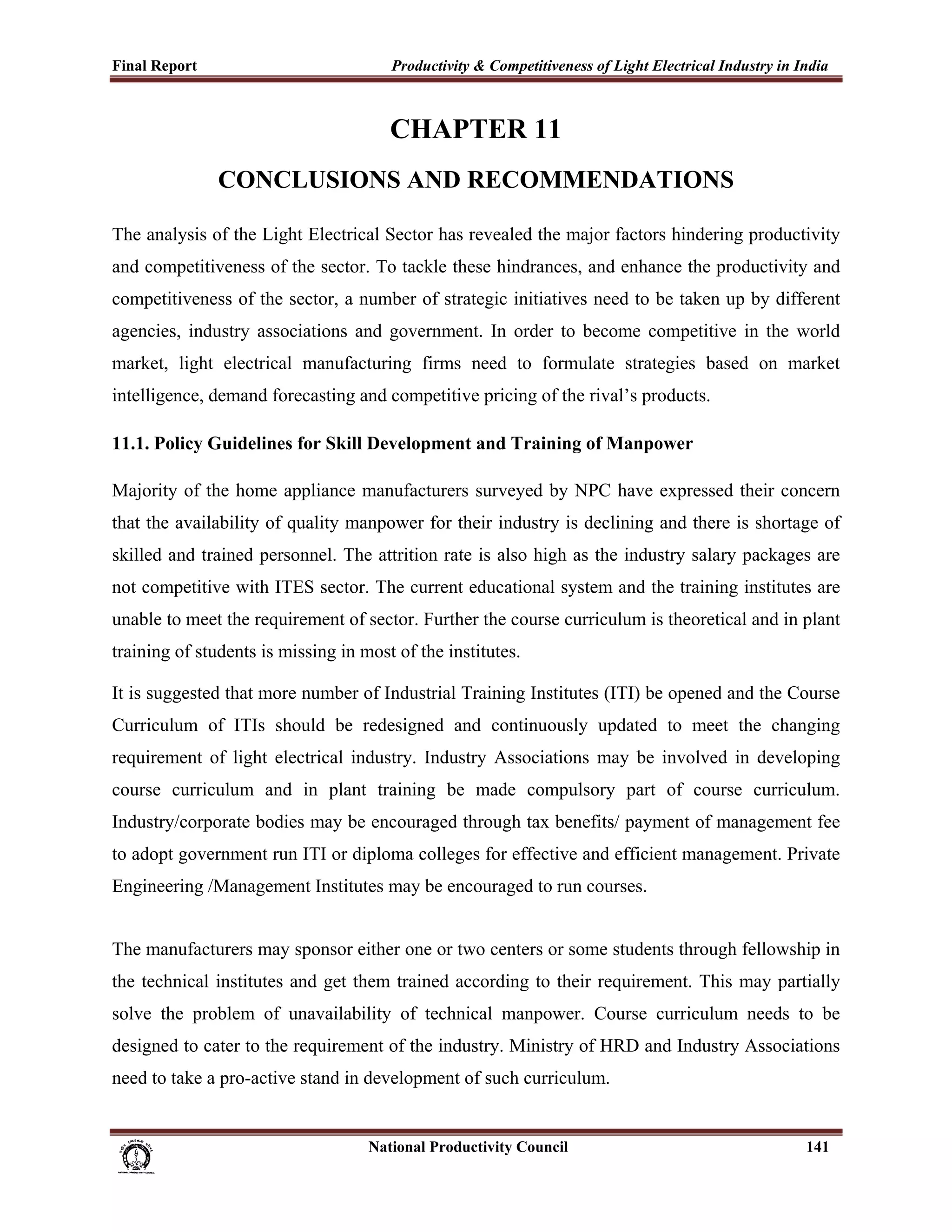 Final Report                                                 Productivity & Competitiveness of Light Electrical Industry in India
 

                                                             CHAPTER 11
                        CONCLUSIONS AND RECOMMENDATIONS

The analysis of the Light Electrical Sector has revealed the major factors hindering productivity
and competitiveness of the sector. To tackle these hindrances, and enhance the productivity and
competitiveness of the sector, a number of strategic initiatives need to be taken up by different
agencies, industry associations and government. In order to become competitive in the world
market, light electrical manufacturing firms need to formulate strategies based on market
intelligence, demand forecasting and competitive pricing of the rival’s products.

11.1. Policy Guidelines for Skill Development and Training of Manpower

Majority of the home appliance manufacturers surveyed by NPC have expressed their concern
that the availability of quality manpower for their industry is declining and there is shortage of
skilled and trained personnel. The attrition rate is also high as the industry salary packages are
not competitive with ITES sector. The current educational system and the training institutes are
unable to meet the requirement of sector. Further the course curriculum is theoretical and in plant
training of students is missing in most of the institutes.

It is suggested that more number of Industrial Training Institutes (ITI) be opened and the Course
Curriculum of ITIs should be redesigned and continuously updated to meet the changing
requirement of light electrical industry. Industry Associations may be involved in developing
course curriculum and in plant training be made compulsory part of course curriculum.
Industry/corporate bodies may be encouraged through tax benefits/ payment of management fee
to adopt government run ITI or diploma colleges for effective and efficient management. Private
Engineering /Management Institutes may be encouraged to run courses.


The manufacturers may sponsor either one or two centers or some students through fellowship in
the technical institutes and get them trained according to their requirement. This may partially
solve the problem of unavailability of technical manpower. Course curriculum needs to be
designed to cater to the requirement of the industry. Ministry of HRD and Industry Associations
need to take a pro-active stand in development of such curriculum.


                                                                      National Productivity Council                          141
 
 