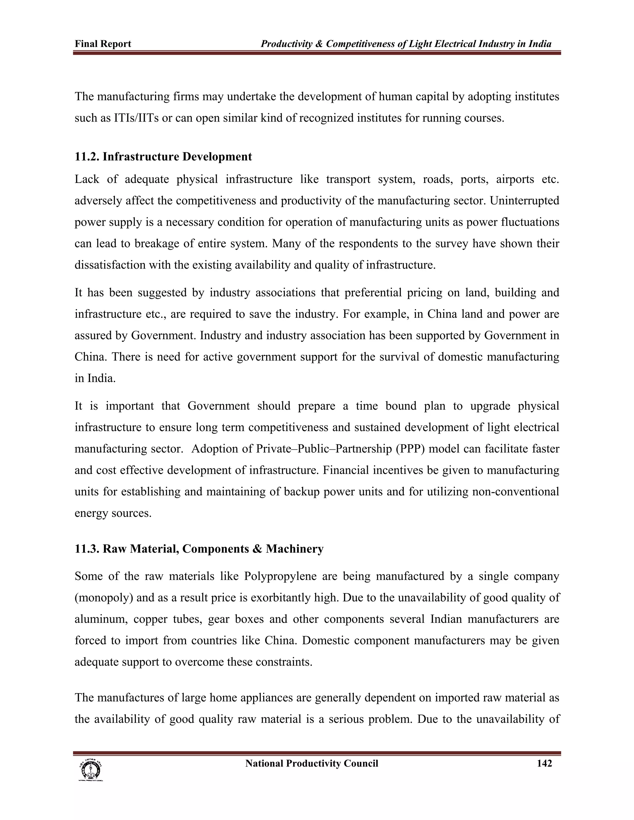 Final Report                                                 Productivity & Competitiveness of Light Electrical Industry in India
 


The manufacturing firms may undertake the development of human capital by adopting institutes
such as ITIs/IITs or can open similar kind of recognized institutes for running courses.


11.2. Infrastructure Development
Lack of adequate physical infrastructure like transport system, roads, ports, airports etc.
adversely affect the competitiveness and productivity of the manufacturing sector. Uninterrupted
power supply is a necessary condition for operation of manufacturing units as power fluctuations
can lead to breakage of entire system. Many of the respondents to the survey have shown their
dissatisfaction with the existing availability and quality of infrastructure.

It has been suggested by industry associations that preferential pricing on land, building and
infrastructure etc., are required to save the industry. For example, in China land and power are
assured by Government. Industry and industry association has been supported by Government in
China. There is need for active government support for the survival of domestic manufacturing
in India.

It is important that Government should prepare a time bound plan to upgrade physical
infrastructure to ensure long term competitiveness and sustained development of light electrical
manufacturing sector. Adoption of Private–Public–Partnership (PPP) model can facilitate faster
and cost effective development of infrastructure. Financial incentives be given to manufacturing
units for establishing and maintaining of backup power units and for utilizing non-conventional
energy sources.

11.3. Raw Material, Components & Machinery

Some of the raw materials like Polypropylene are being manufactured by a single company
(monopoly) and as a result price is exorbitantly high. Due to the unavailability of good quality of
aluminum, copper tubes, gear boxes and other components several Indian manufacturers are
forced to import from countries like China. Domestic component manufacturers may be given
adequate support to overcome these constraints.

The manufactures of large home appliances are generally dependent on imported raw material as
the availability of good quality raw material is a serious problem. Due to the unavailability of


                                                                      National Productivity Council                          142
 
 