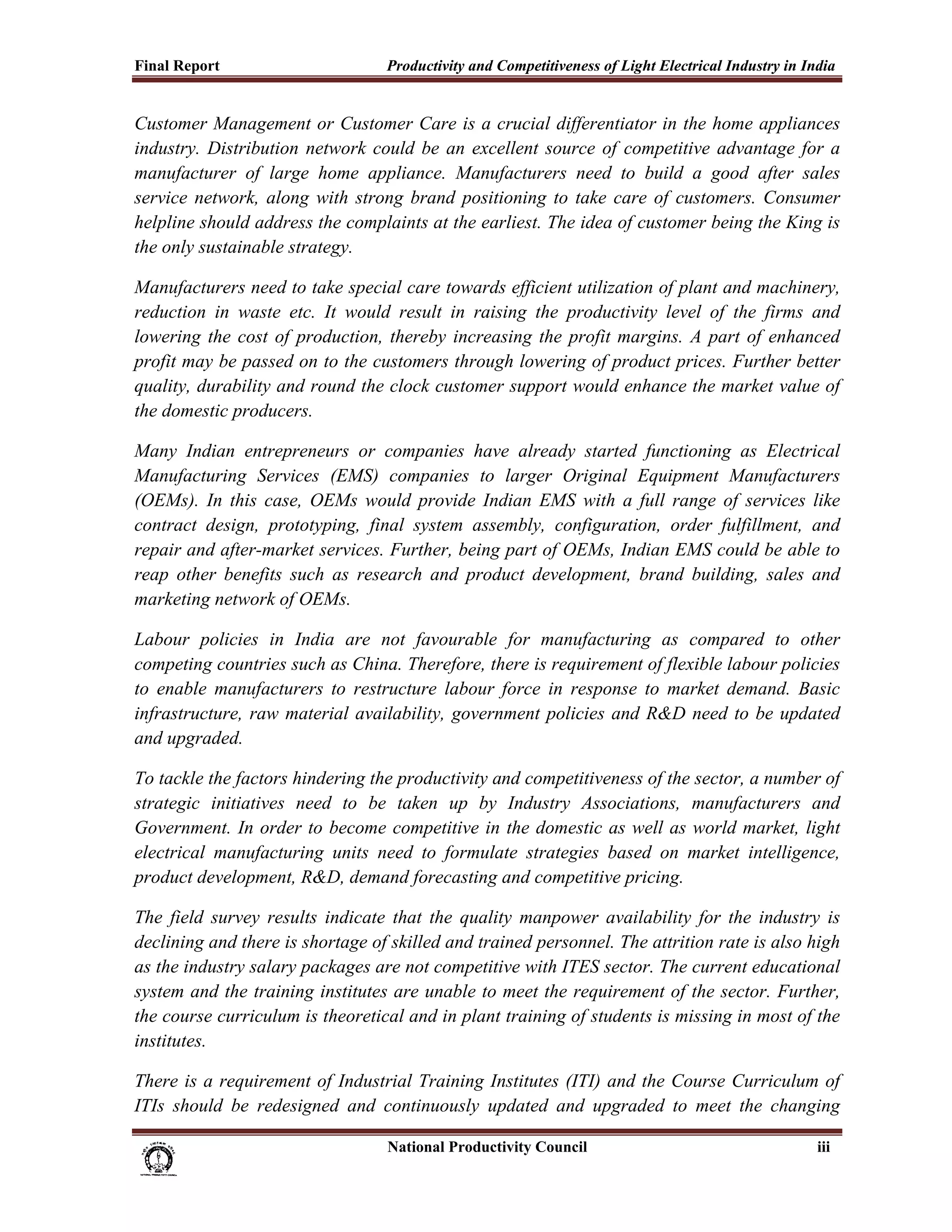 Final Report                                              Productivity and Competitiveness of Light Electrical Industry in India
 
Customer Management or Customer Care is a crucial differentiator in the home appliances
industry. Distribution network could be an excellent source of competitive advantage for a
manufacturer of large home appliance. Manufacturers need to build a good after sales
service network, along with strong brand positioning to take care of customers. Consumer
helpline should address the complaints at the earliest. The idea of customer being the King is
the only sustainable strategy.

Manufacturers need to take special care towards efficient utilization of plant and machinery,
reduction in waste etc. It would result in raising the productivity level of the firms and
lowering the cost of production, thereby increasing the profit margins. A part of enhanced
profit may be passed on to the customers through lowering of product prices. Further better
quality, durability and round the clock customer support would enhance the market value of
the domestic producers.

Many Indian entrepreneurs or companies have already started functioning as Electrical
Manufacturing Services (EMS) companies to larger Original Equipment Manufacturers
(OEMs). In this case, OEMs would provide Indian EMS with a full range of services like
contract design, prototyping, final system assembly, configuration, order fulfillment, and
repair and after-market services. Further, being part of OEMs, Indian EMS could be able to
reap other benefits such as research and product development, brand building, sales and
marketing network of OEMs.

Labour policies in India are not favourable for manufacturing as compared to other
competing countries such as China. Therefore, there is requirement of flexible labour policies
to enable manufacturers to restructure labour force in response to market demand. Basic
infrastructure, raw material availability, government policies and R&D need to be updated
and upgraded.

To tackle the factors hindering the productivity and competitiveness of the sector, a number of
strategic initiatives need to be taken up by Industry Associations, manufacturers and
Government. In order to become competitive in the domestic as well as world market, light
electrical manufacturing units need to formulate strategies based on market intelligence,
product development, R&D, demand forecasting and competitive pricing.

The field survey results indicate that the quality manpower availability for the industry is
declining and there is shortage of skilled and trained personnel. The attrition rate is also high
as the industry salary packages are not competitive with ITES sector. The current educational
system and the training institutes are unable to meet the requirement of the sector. Further,
the course curriculum is theoretical and in plant training of students is missing in most of the
institutes.

There is a requirement of Industrial Training Institutes (ITI) and the Course Curriculum of
ITIs should be redesigned and continuously updated and upgraded to meet the changing

                                                                           National Productivity Council                     iii
 
 